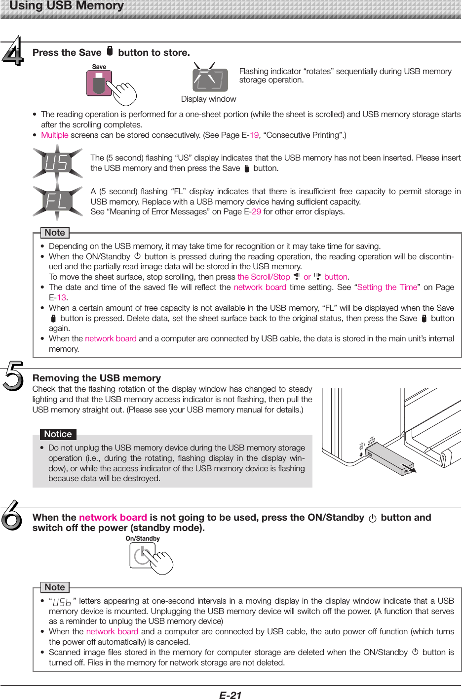 E-21UsingUSBMemoryRemovingtheUSBmemoryCheckthattheflashingrotationofthedisplaywindowhaschangedtosteadylightingandthattheUSBmemoryaccessindicatorisnotflashing,thenpulltheUSBmemorystraightout.(PleaseseeyourUSBmemorymanualfordetails.)Notice&bull; DonotunplugtheUSBmemorydeviceduringtheUSBmemorystorageoperation (i.e., during the rotating, flashing display in the display win-dow),orwhiletheaccessindicatoroftheUSBmemorydeviceisflashingbecausedatawillbedestroyed.Whenthenetworkboardisnotgoingtobeused,presstheON/Standby buttonandswitchoffthepower(standbymode).Note&bull; &ldquo; &rdquo;letters appearingatone-secondintervalsin amovingdisplayinthe display windowindicatethataUSBmemorydeviceismounted.UnpluggingtheUSBmemorydevicewillswitchoffthepower.(AfunctionthatservesasaremindertounplugtheUSBmemorydevice)&bull; WhenthenetworkboardandacomputerareconnectedbyUSBcable,theautopowerofffunction(whichturnsthepoweroffautomatically)iscanceled.&bull; ScannedimagefilesstoredinthememoryforcomputerstoragearedeletedwhentheON/Standby buttonisturnedoff.Filesinthememoryfornetworkstoragearenotdeleted.Flashingindicator&ldquo;rotates&rdquo;sequentiallyduringUSBmemorystorageoperation.Display windowPresstheSave buttontostore.&bull; Thereadingoperationisperformedforaone-sheetportion(whilethesheetisscrolled)andUSBmemorystoragestartsafterthescrollingcompletes.&bull; Multiplescreenscanbestoredconsecutively.(SeePageE-19,&ldquo;ConsecutivePrinting&rdquo;.)The(5second)flashing&ldquo;US&rdquo;displayindicatesthattheUSBmemoryhasnotbeeninserted.PleaseinserttheUSBmemoryandthenpresstheSave button.A (5 second) flashing &ldquo;FL&rdquo; display indicates that there is insufficient free capacity to permit storage inUSBmemory.ReplacewithaUSBmemorydevicehavingsufficientcapacity.See&ldquo;MeaningofErrorMessages&rdquo;onPageE-29forothererrordisplays.Note&bull; DependingontheUSBmemory,itmaytaketimeforrecognitionoritmaytaketimeforsaving.&bull; WhentheON/Standby buttonispressedduringthereadingoperation,thereadingoperationwillbediscontin-uedandthepartiallyreadimagedatawillbestoredintheUSBmemory. Tomovethesheetsurface,stopscrolling,thenpresstheScroll/Stop  or  button.&bull; The date and time of the saved file will reflect the network board time setting. See &ldquo;Setting the Time&rdquo; on PageE-13.&bull; WhenacertainamountoffreecapacityisnotavailableintheUSBmemory,&ldquo;FL&rdquo;willbedisplayedwhentheSavebuttonispressed.Deletedata,setthesheetsurfacebacktotheoriginalstatus,thenpresstheSave buttonagain.&bull; WhenthenetworkboardandacomputerareconnectedbyUSBcable,thedataisstoredinthemainunit&rsquo;sinternalmemory.