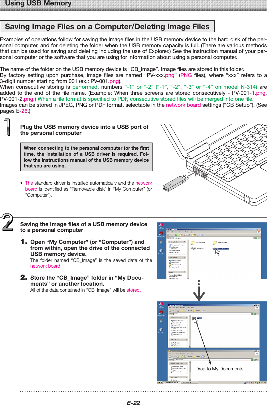 E-22PlugtheUSBmemorydeviceintoaUSBportofthepersonalcomputerWhenconnectingtothepersonalcomputerforthefirsttime, the installation of a USB driver is required. Fol-lowtheinstructionsmanualoftheUSBmemorydevicethatyouareusing.&bull; Thestandarddriverisinstalledautomaticallyandthenetworkboardisidentifiedas&ldquo;Removabledisk&rdquo;in&ldquo;MyComputer&rdquo;(or&ldquo;Computer&rdquo;).UsingUSBMemorySavingImageFilesonaComputer/DeletingImageFilesExamples of operations follow for saving the image files in the USB memory device to the hard disk of the per-sonal computer, and for deleting the folder when the USB memory capacity is full. (There are various methods that can be used for saving and deleting including the use of Explorer.) See the instruction manual of your per-sonal computer or the software that you are using for information about using a personal computer. The name of the folder on the USB memory device is &ldquo;CB_Image&rdquo;. Image files are stored in this folder.By  factory  setting  upon  purchase,  image  files  are  named  &ldquo;PV-xxx.png&rdquo;  (PNG  files),  where  &ldquo;xxx&rdquo;  refers  to  a 3-digit number starting from 001 (ex.: PV-001.png).When  consecutive  storing  is  performed,  numbers  &ldquo;-1&rdquo;  or  &ldquo;-2&rdquo;  (&ldquo;-1&rdquo;,  &ldquo;-2&rdquo;,  &ldquo;-3&rdquo;  or  &ldquo;-4&rdquo;  on  model  N-314)  are added  to  the  end  of  the  file  name.  (Example:  When  three  screens  are  stored  consecutively  -  PV-001-1.png, PV-001-2.png.) When a file format is specified to PDF, consecutive stored files will be merged into one file.Images can be stored in JPEG, PNG or PDF format, selectable in the network board settings (&ldquo;CB Setup&rdquo;). (See pages E-26.)DragtoMyDocumentsSavingtheimagefilesofaUSBmemorydevicetoapersonalcomputer1. Open&ldquo;MyComputer&rdquo;(or&ldquo;Computer&rdquo;)andfromwithin,openthedriveoftheconnectedUSBmemorydevice.The folder named &ldquo;CB_Image&rdquo; is the saved data of thenetworkboard.2. Storethe&ldquo;CB_Image&rdquo;folderin&ldquo;MyDocu-ments&rdquo;oranotherlocation.Allofthedatacontainedin&ldquo;CB_Image&rdquo;willbestored.
