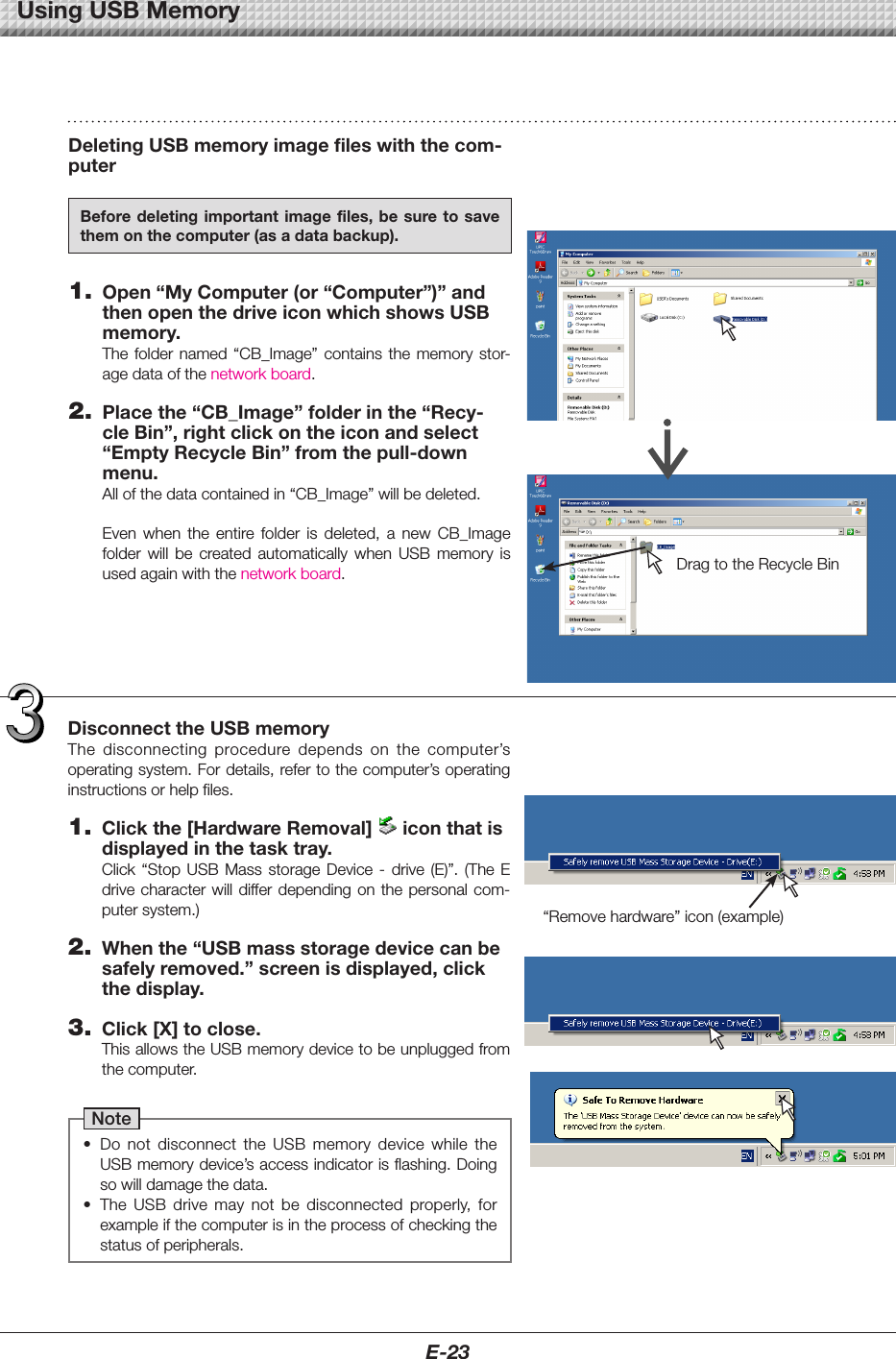 E-23DeletingUSBmemoryimagefileswiththecom-puterBeforedeletingimportantimage files, be sureto savethemonthecomputer(asadatabackup).1. Open&ldquo;MyComputer(or&ldquo;Computer&rdquo;)&rdquo;andthenopenthedriveiconwhichshowsUSBmemory.The folder named &ldquo;CB_Image&rdquo; contains the memory stor-agedataofthenetworkboard.2. Placethe&ldquo;CB_Image&rdquo;folderinthe&ldquo;Recy-cleBin&rdquo;,rightclickontheiconandselect&ldquo;EmptyRecycleBin&rdquo;fromthepull-downmenu.Allofthedatacontainedin&ldquo;CB_Image&rdquo;willbedeleted.Even when the entire folder is deleted, a new CB_Imagefolder will be created automatically when USB memory isusedagainwiththenetworkboard. DragtotheRecycleBinDisconnecttheUSBmemoryThe disconnecting procedure depends on the computer&rsquo;soperatingsystem.Fordetails,refertothecomputer&rsquo;soperatinginstructionsorhelpfiles.1. Clickthe[HardwareRemoval] iconthatisdisplayedinthetasktray.Click &ldquo;Stop USB Mass storage Device - drive (E)&rdquo;. (The Edrivecharacterwilldifferdependingonthepersonalcom-putersystem.)2. Whenthe&ldquo;USBmassstoragedevicecanbesafelyremoved.&rdquo;screenisdisplayed,clickthedisplay.3. Click[X]toclose.ThisallowstheUSBmemorydevicetobeunpluggedfromthecomputer.Note&bull; Do not disconnect the USB memory device while theUSBmemorydevice&rsquo;saccessindicatorisflashing.Doingsowilldamagethedata.&bull; The USB drive may not be disconnected properly, forexampleifthecomputerisintheprocessofcheckingthestatusofperipherals.&ldquo;Removehardware&rdquo;icon(example)UsingUSBMemory
