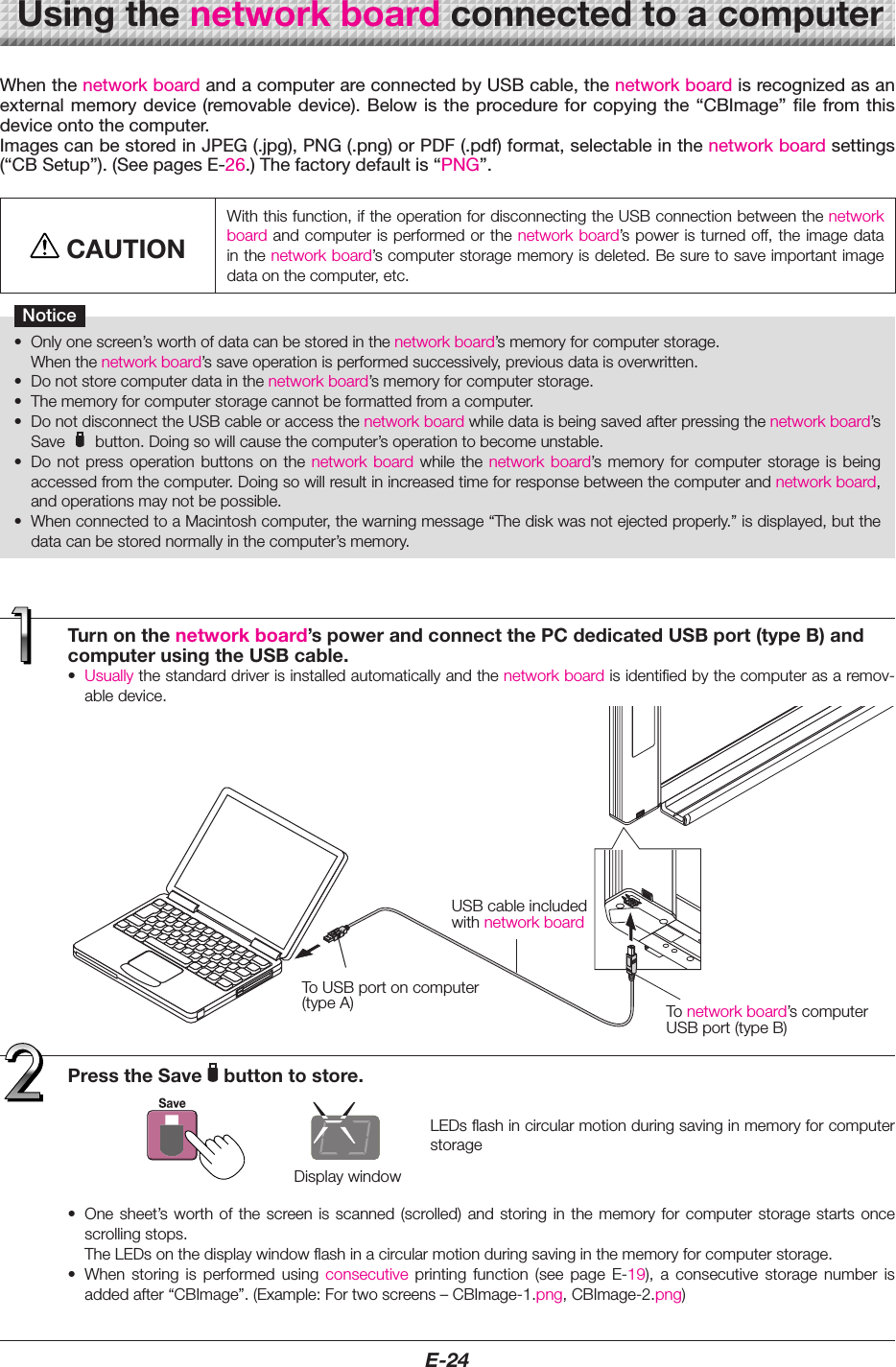 E-24Turnonthenetworkboard&rsquo;spowerandconnectthePCdedicatedUSBport(typeB)andcomputerusingtheUSBcable.&bull; Usuallythestandarddriverisinstalledautomaticallyandthenetworkboardisidentifiedbythecomputerasaremov-abledevice.When the network board and a computer are connected by USB cable, the network board is recognized as an external  memory device  (removable device). Below  is the  procedure for  copying the  &ldquo;CBImage&rdquo; file  from this device onto the computer.Images can be stored in JPEG (.jpg), PNG (.png) or PDF (.pdf) format, selectable in the network board settings (&ldquo;CB Setup&rdquo;). (See pages E-26.) The factory default is &ldquo;PNG&rdquo;.CAUTIONWiththisfunction,iftheoperationfordisconnectingtheUSBconnectionbetweenthenetworkboardandcomputerisperformedorthenetworkboard&rsquo;spoweristurnedoff,theimagedatainthenetworkboard&rsquo;scomputerstoragememoryisdeleted.Besuretosaveimportantimagedataonthecomputer,etc.Notice&bull; Onlyonescreen&rsquo;sworthofdatacanbestoredinthenetworkboard&rsquo;smemoryforcomputerstorage. Whenthenetworkboard&rsquo;ssaveoperationisperformedsuccessively,previousdataisoverwritten.&bull; Donotstorecomputerdatainthenetworkboard&rsquo;smemoryforcomputerstorage.&bull; Thememoryforcomputerstoragecannotbeformattedfromacomputer.&bull; DonotdisconnecttheUSBcableoraccessthenetworkboardwhiledataisbeingsavedafterpressingthenetworkboard&rsquo;sSave button.Doingsowillcausethecomputer&rsquo;soperationtobecomeunstable.&bull; Do not press operation buttons on the network board while the network board&rsquo;s memory for computer storage is beingaccessedfromthecomputer.Doingsowillresultinincreasedtimeforresponsebetweenthecomputerandnetworkboard,andoperationsmaynotbepossible.&bull; WhenconnectedtoaMacintoshcomputer,thewarningmessage&ldquo;Thediskwasnotejectedproperly.&rdquo;isdisplayed,butthedatacanbestorednormallyinthecomputer&rsquo;smemory.Usingthenetworkboardconnectedtoacomputer&bull; Onesheet&rsquo;sworth of thescreen is scanned(scrolled) and storingin thememory forcomputer storagestartsoncescrollingstops. TheLEDsonthedisplaywindowflashinacircularmotionduringsavinginthememoryforcomputerstorage.&bull; When storing is performed using consecutive printing function (see page E-19), a consecutive storage number isaddedafter&ldquo;CBImage&rdquo;.(Example:Fortwoscreens&ndash;CBImage-1.png,CBImage-2.png)Display windowPresstheSave buttontostore.ToUSBportoncomputer(typeA)USBcableincludedwithnetworkboardTo networkboard&rsquo;scomputerUSBport(typeB)LEDsflashincircularmotionduringsavinginmemoryforcomputerstorage