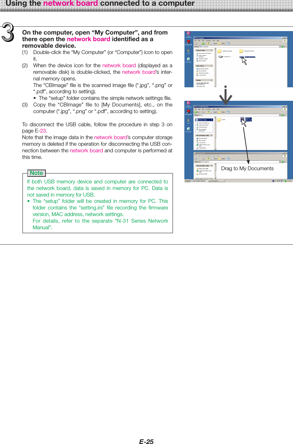 E-25DragtoMyDocumentsOnthecomputer,open&ldquo;MyComputer&rdquo;,andfromthereopenthenetworkboardidentifiedasaremovabledevice.(1) Double-clickthe&ldquo;MyComputer&rdquo;(or&ldquo;Computer&rdquo;)icontoopenit.(2) Whenthedevice icon for thenetwork board (displayed  as  a removabledisk) isdouble-clicked, the networkboard&rsquo;s inter-nalmemoryopens.The&ldquo;CBImage&rdquo;fileisthescannedimagefile(&ldquo;.jpg&rdquo;,&ldquo;.png&rdquo;or&ldquo;.pdf&rdquo;,accordingtosetting).&bull; The&ldquo;setup&rdquo;foldercontainsthesimplenetworksettingsfile.(3) Copy the &ldquo;CBImage&rdquo; file to [My Documents], etc., on thecomputer(&ldquo;.jpg&rdquo;,&ldquo;.png&rdquo;or&ldquo;.pdf&rdquo;,accordingtosetting).To disconnect the USB cable, follow the procedure in step 3 onpageE-23.Notethattheimagedatainthenetworkboard&rsquo;scomputerstoragememoryisdeletediftheoperationfordisconnectingtheUSBcon-nectionbetweenthenetworkboardandcomputerisperformedatthistime.NoteIf both USB memory device and computer are connected tothe network board, data is saved in memory for PC. Data isnotsavedinmemoryforUSB.&bull; The &ldquo;setup&rdquo; folder will be created in memory for PC. Thisfolder contains the &ldquo;setting.ini&rdquo; file recording the firmwareversion,MACaddress,networksettings. For details, refer to the separate &ldquo;N-31 Series NetworkManual&rdquo;.Usingthenetworkboardconnectedtoacomputer