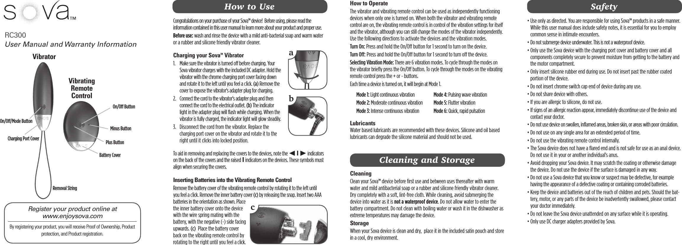 RC300 How to OperateThe vibrator and vibrating remote control can be used as independently functioning devices when only one is turned on. When both the vibrator and vibrating remote control are on, the vibrating remote control is in control of the vibration settings for itself and the vibrator, although you can still change the modes of the vibrator independently. Use the following directions to activate the devices and the vibration modes. Turn On: Press and hold the On/Off button for 1 second to turn on the device.  Turn Off: Press and hold the On/Off button for 1 second to turn off the device.Selecting Vibration Mode: There are 6 vibration modes. To cycle through the modes on the vibrator briefly press the On/Off button. To cycle through the modes on the vibrating remote control press the + or - buttons. Each time a device is turned on, it will begin at Mode 1.   Mode 1: Light continuous vibration  Mode 2: Moderate continuous vibration  Mode 3: Intense continuous vibration  Mode 4: Pulsing wave vibration  Mode 5: Flutter vibration  Mode 6: Quick, rapid pulsationLubricants Water based lubricants are recommended with these devices. Silicone and oil based lubricants can degrade the silicone material and should not be used.  User Manual and Warranty InformationCongratulations on your purchase of your Sova™ device!  Before using, please read the information contained in this user manual to learn more about your product and proper use. Before use: wash and rinse the device with a mild anti-bacterial soap and warm water or a rubber and silicone friendly vibrator cleaner.Charging your Sova™ Vibrator1.    Make sure the vibrator is turned off before charging. Your Sova vibrator charges with the included DC adapter. Hold the vibrator with the chrome charging port cover facing down and rotate it to the left until you feel a click. (a) Remove the cover to expose the vibrator&apos;s adapter plug for charging.2.    Connect the cord to the vibrator&apos;s adapter plug and then connect the cord to the electrical outlet. (b) The indicator light in the adapter plug will flash while charging. When the vibrator is fully charged, the indicator light will glow steadily. 3.    Disconnect the cord from the vibrator. Replace the charging port cover on the vibrator and rotate it to the right until it clicks into locked position. To aid in removing and replacing the covers to the devices, note the t I u indicators on the back of the covers and the raised I indicators on the devices. These symbols must align when securing the covers. Inserting Batteries into the Vibrating Remote ControlRemove the battery cover of the vibrating remote control by rotating it to the left until you feel a click. Remove the inner battery cover (c) by releasing the snap. Insert two AAA batteries in the orientation as shown. Place the inner battery cover onto the device with the wire spring mating with the battery, with the negative (-) side facing upwards. (c)  Place the battery cover back on the vibrating remote control by rotating to the right until you feel a click.Register your product online at  www.enjoysova.comBy registering your product, you will receive Proof of Ownership, Product protection, and Product registration. abVibratorMinus ButtonMinus Button Plus ButtonOn/Off ButtonOn/Off ButtonRemoval StringCharging Port CoverBattery CoverHow to Use•  Use only as directed. You are responsible for using Sova™ products in a safe manner. While this user manual does include safety notes, it is essential for you to employ common sense in intimate encounters. •  Do not submerge device underwater. This is not a waterproof device.•  Only use the Sova device with the charging port cover and battery cover and all components completely secure to prevent moisture from getting to the battery and the motor compartment. •  Only insert silicone rubber end during use. Do not insert past the rubber coated portion of the device. •  Do not insert chrome switch cap end of device during any use. • Do not share device with others.•  If you are allergic to silicone, do not use.•  If signs of an allergic reaction appear, immediately discontinue use of the device and contact your doctor.•  Do not use device on swollen, inflamed areas, broken skin, or areas with poor circulation.• Do not use on any single area for an extended period of time.• Do not use the vibrating remote control internally.•  The Sova device does not have a flared end and is not safe for use as an anal device.  Do not use it in your or another individual&apos;s anus.  •  Avoid dropping your Sova device. It may scratch the coating or otherwise damage the device. Do not use the device if the surface is damaged in any way.•  Do not use a Sova device that you know or suspect may be defective, for example having the appearance of a defective coating or containing corroded batteries.•  Keep the device and batteries out of the reach of children and pets. Should the bat-tery, motor, or any parts of the device be inadvertently swallowed, please contact your doctor immediately.• Do not leave the Sova device unattended on any surface while it is operating.• Only use DC charger adapters provided by Sova.SafetyCleaning and StorageCleaning Clean your Sova™ device before first use and between uses thereafter with warm water and mild antibacterial soap or a rubber and silicone friendly vibrator cleaner. Dry completely with a soft, lint-free cloth. While cleaning, avoid submerging the device into water as it is not a waterproof device. Do not allow water to enter the battery compartment. Do not clean with boiling water or wash it in the dishwasher as extreme temperatures may damage the device.Storage When your Sova device is clean and dry,  place it in the included satin pouch and store in a cool, dry environment. Vibrating Remote ControlOn/Off/Mode Button™c