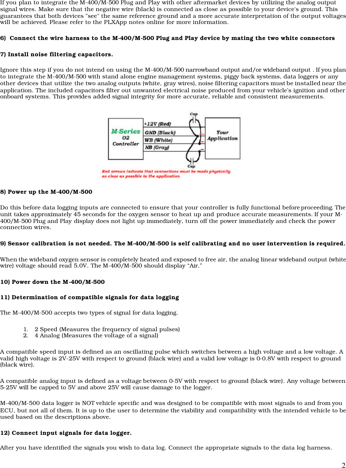  2If you plan to integrate the M-400/M-500 Plug and Play with other aftermarket devices by utilizing the analog output signal wires. Make sure that the negative wire (black) is connected as close as possible to your device&apos;s ground. This guarantees that both devices &quot;see&quot; the same reference ground and a more accurate interpretation of the output voltages will be achieved. Please refer to the PLXApp notes online for more information.  6)  Connect the wire harness to the M-400/M-500 Plug and Play device by mating the two white connectors 7) Install noise filtering capacitors. Ignore this step if you do not intend on using the M-400/M-500 narrowband output and/or wideband output . If you plan to integrate the M-400/M-500 with stand alone engine management systems, piggy back systems, data loggers or any other devices that utilize the two analog outputs (white, gray wires), noise filtering capacitors must be installed near the application. The included capacitors filter out unwanted electrical noise produced from your vehicle’s ignition and other onboard systems. This provides added signal integrity for more accurate, reliable and consistent measurements.   8) Power up the M-400/M-500 Do this before data logging inputs are connected to ensure that your controller is fully functional before proceeding. The unit takes approximately 45 seconds for the oxygen sensor to heat up and produce accurate measurements. If your M-400/M-500 Plug and Play display does not light up immediately, turn off the power immediately and check the power connection wires. 9) Sensor calibration is not needed. The M-400/M-500 is self calibrating and no user intervention is required.  When the wideband oxygen sensor is completely heated and exposed to free air, the analog linear wideband output (white wire) voltage should read 5.0V. The M-400/M-500 should display “Air.” 10) Power down the M-400/M-500 11) Determination of compatible signals for data logging The M-400/M-500 accepts two types of signal for data logging.  1. 2 Speed (Measures the frequency of signal pulses) 2. 4 Analog (Measures the voltage of a signal) A compatible speed input is defined as an oscillating pulse which switches between a high voltage and a low voltage. A valid high voltage is 2V-25V with respect to ground (black wire) and a valid low voltage is 0-0.8V with respect to ground (black wire). A compatible analog input is defined as a voltage between 0-5V with respect to ground (black wire). Any voltage between 5-25V will be capped to 5V and above 25V will cause damage to the logger.  M-400/M-500 data logger is NOT vehicle specific and was designed to be compatible with most signals to and from you ECU, but not all of them. It is up to the user to determine the viability and compatibility with the intended vehicle to be used based on the descriptions above.  12) Connect input signals for data logger. After you have identified the signals you wish to data log. Connect the appropriate signals to the data log harness. 