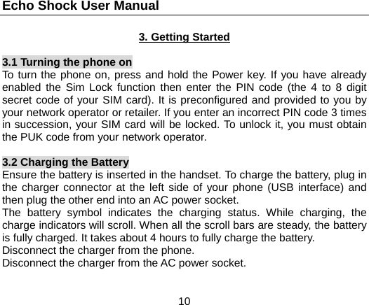 Echo Shock User Manual                  10 3. Getting Started  3.1 Turning the phone on To turn the phone on, press and hold the Power key. If you have already enabled the Sim Lock function then enter the PIN code (the 4 to 8 digit secret code of your SIM card). It is preconfigured and provided to you by your network operator or retailer. If you enter an incorrect PIN code 3 times in succession, your SIM card will be locked. To unlock it, you must obtain the PUK code from your network operator.  3.2 Charging the Battery Ensure the battery is inserted in the handset. To charge the battery, plug in the charger connector at the left side of your phone (USB interface) and then plug the other end into an AC power socket. The battery symbol indicates the charging status. While charging, the charge indicators will scroll. When all the scroll bars are steady, the battery is fully charged. It takes about 4 hours to fully charge the battery. Disconnect the charger from the phone. Disconnect the charger from the AC power socket. 
