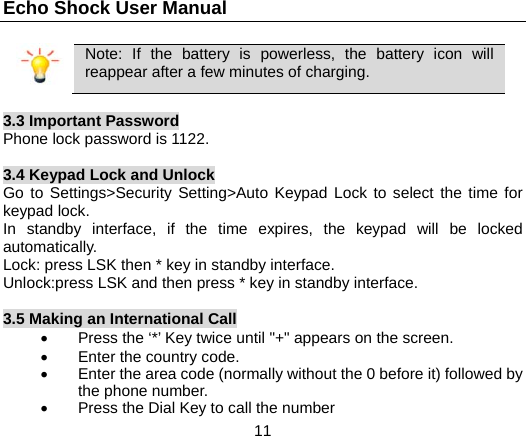Echo Shock User Manual                  11  Note: If the battery is powerless, the battery icon will reappear after a few minutes of charging.  3.3 Important Password Phone lock password is 1122.  3.4 Keypad Lock and Unlock Go to Settings>Security Setting>Auto Keypad Lock to select the time for keypad lock. In standby interface, if the time expires, the keypad will be locked automatically. Lock: press LSK then * key in standby interface. Unlock:press LSK and then press * key in standby interface.  3.5 Making an International Call &bull;  Press the &lsquo;*&rsquo; Key twice until "+" appears on the screen. &bull; Enter the country code. &bull;  Enter the area code (normally without the 0 before it) followed by the phone number. &bull;  Press the Dial Key to call the number 