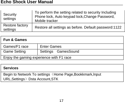 Echo Shock User Manual                  17 Security settings  To perform the setting related to security Including Phone lock, Auto keypad lock,Change Password, Mobile tracker Restore factory settings  Restore all settings as before. Default password:1122  Fun &amp; Games Games/F1 race  Enter Games Game Setting  Settings  GamesSound Enjoy the gaming experience with F1 race  Services Begin to Network To settings（Home Page,Bookkmark,lnput URL,Settings）Dsta Account,STK 