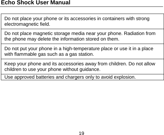 Echo Shock User Manual                  19 Do not place your phone or its accessories in containers with strong electromagnetic field. Do not place magnetic storage media near your phone. Radiation from the phone may delete the information stored on them. Do not put your phone in a high-temperature place or use it in a place with flammable gas such as a gas station. Keep your phone and its accessories away from children. Do not allow children to use your phone without guidance. Use approved batteries and chargers only to avoid explosion.  