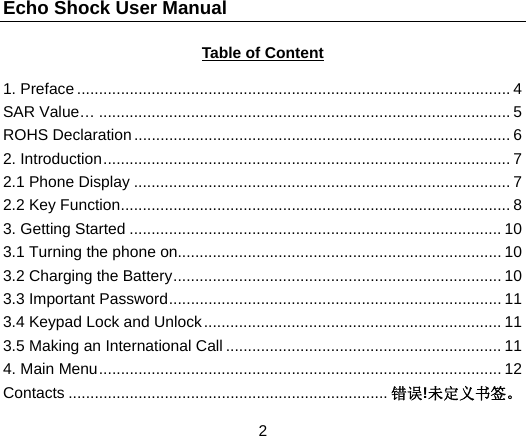 Echo Shock User Manual                  2 Table of Content  1. Preface ................................................................................................... 4 SAR Value&hellip; .............................................................................................. 5 ROHS Declaration ...................................................................................... 6 2. Introduction ............................................................................................. 7 2.1 Phone Display ...................................................................................... 7 2.2 Key Function ......................................................................................... 8 3. Getting Started ..................................................................................... 10 3.1 Turning the phone on.......................................................................... 10 3.2 Charging the Battery ........................................................................... 10 3.3 Important Password ............................................................................ 11 3.4 Keypad Lock and Unlock .................................................................... 11 3.5 Making an International Call ............................................................... 11 4. Main Menu ............................................................................................ 12 Contacts ......................................................................... 错误!未定义书签。 