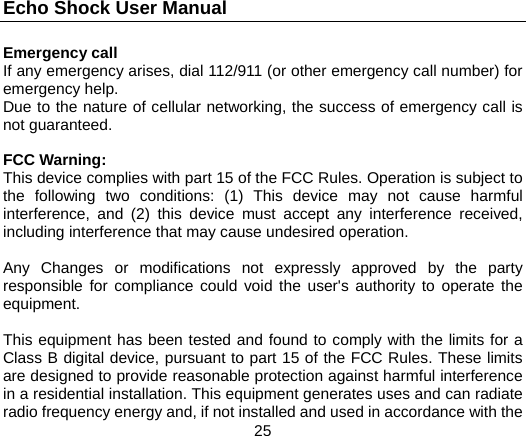 Echo Shock User Manual                  25 Emergency call If any emergency arises, dial 112/911 (or other emergency call number) for emergency help. Due to the nature of cellular networking, the success of emergency call is not guaranteed.  FCC Warning: This device complies with part 15 of the FCC Rules. Operation is subject to the following two conditions: (1) This device may not cause harmful interference, and (2) this device must accept any interference received, including interference that may cause undesired operation.  Any Changes or modifications not expressly approved by the party responsible for compliance could void the user's authority to operate the equipment.  This equipment has been tested and found to comply with the limits for a Class B digital device, pursuant to part 15 of the FCC Rules. These limits are designed to provide reasonable protection against harmful interference in a residential installation. This equipment generates uses and can radiate radio frequency energy and, if not installed and used in accordance with the 