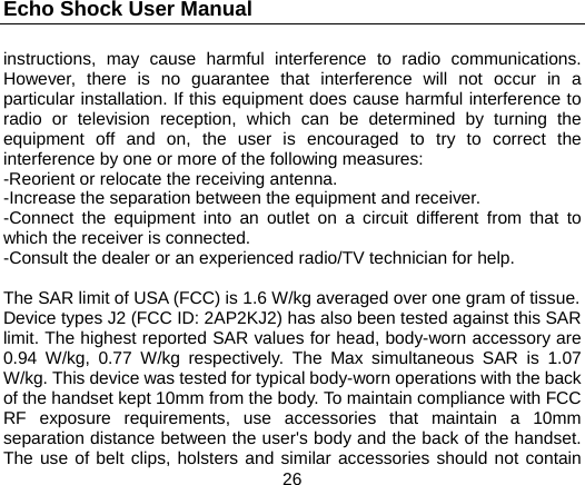 Echo Shock User Manual                  26 instructions, may cause harmful interference to radio communications. However, there is no guarantee that interference will not occur in a particular installation. If this equipment does cause harmful interference to radio or television reception, which can be determined by turning the equipment off and on, the user is encouraged to try to correct the interference by one or more of the following measures: -Reorient or relocate the receiving antenna. -Increase the separation between the equipment and receiver. -Connect the equipment into an outlet on a circuit different from that to which the receiver is connected. -Consult the dealer or an experienced radio/TV technician for help.  The SAR limit of USA (FCC) is 1.6 W/kg averaged over one gram of tissue.   Device types J2 (FCC ID: 2AP2KJ2) has also been tested against this SAR limit. The highest reported SAR values for head, body-worn accessory are 0.94 W/kg, 0.77 W/kg respectively. The Max simultaneous SAR is 1.07 W/kg. This device was tested for typical body-worn operations with the back of the handset kept 10mm from the body. To maintain compliance with FCC RF exposure requirements, use accessories that maintain a 10mm separation distance between the user's body and the back of the handset. The use of belt clips, holsters and similar accessories should not contain 