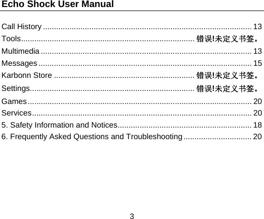 Echo Shock User Manual                  3 Call History ............................................................................................... 13 Tools ...............................................................................  错误!未定义书签。 Multimedia ................................................................................................ 13 Messages ................................................................................................. 15 Karbonn Store ................................................................ 错误!未定义书签。 Settings........................................................................... 错误!未定义书签。 Games ...................................................................................................... 20 Services .................................................................................................... 20 5. Safety Information and Notices ............................................................. 18 6. Frequently Asked Questions and Troubleshooting ............................... 20   