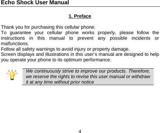 Echo Shock User Manual                  4 1. Preface  Thank you for purchasing this cellular phone. To guarantee your cellular phone works properly, please follow the instructions in this manual to prevent any possible incidents or malfunctions. Follow all safety warnings to avoid injury or property damage. Screen displays and illustrations in this user&rsquo;s manual are designed to help you operate your phone to its optimum performance.   We continuously strive to improve our products. Therefore, we reserve the rights to revise this user manual or withdraw it at any time without prior notice   