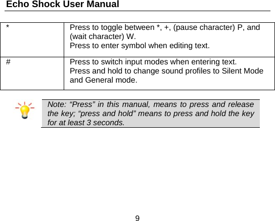Echo Shock User Manual                  9 *  Press to toggle between *, +, (pause character) P, and (wait character) W. Press to enter symbol when editing text. #  Press to switch input modes when entering text. Press and hold to change sound profiles to Silent Mode and General mode.   Note: &ldquo;Press&rdquo; in this manual, means to press and release the key; &ldquo;press and hold&rdquo; means to press and hold the key for at least 3 seconds.  