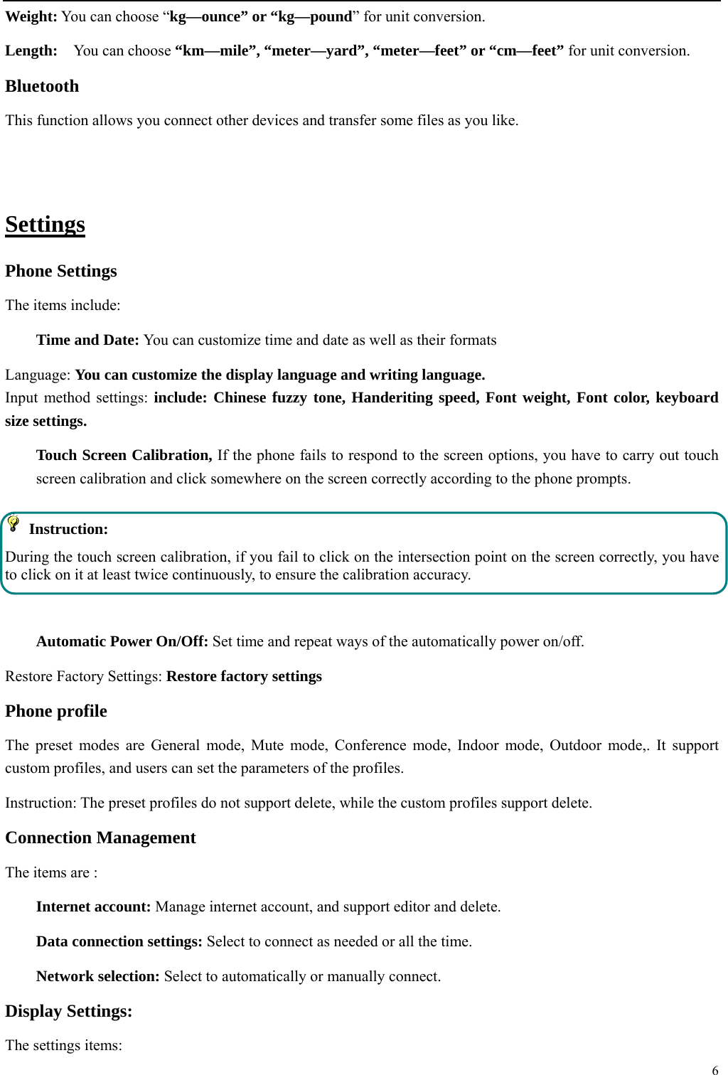  6  Weight: You can choose &ldquo;kg&mdash;ounce&rdquo; or &ldquo;kg&mdash;pound&rdquo; for unit conversion. Length:  You can choose &ldquo;km&mdash;mile&rdquo;, &ldquo;meter&mdash;yard&rdquo;, &ldquo;meter&mdash;feet&rdquo; or &ldquo;cm&mdash;feet&rdquo; for unit conversion. Bluetooth This function allows you connect other devices and transfer some files as you like.  Settings Phone Settings The items include: Time and Date: You can customize time and date as well as their formats Language: You can customize the display language and writing language. Input method settings: include: Chinese fuzzy tone, Handeriting speed, Font weight, Font color, keyboard size settings. Touch Screen Calibration, If the phone fails to respond to the screen options, you have to carry out touch screen calibration and click somewhere on the screen correctly according to the phone prompts.  Instruction:  During the touch screen calibration, if you fail to click on the intersection point on the screen correctly, you have to click on it at least twice continuously, to ensure the calibration accuracy.  Automatic Power On/Off: Set time and repeat ways of the automatically power on/off. Restore Factory Settings: Restore factory settings Phone profile The preset modes are General mode, Mute mode, Conference mode, Indoor mode, Outdoor mode,. It support custom profiles, and users can set the parameters of the profiles. Instruction: The preset profiles do not support delete, while the custom profiles support delete.   Connection Management The items are :   Internet account: Manage internet account, and support editor and delete.   Data connection settings: Select to connect as needed or all the time. Network selection: Select to automatically or manually connect. Display Settings: The settings items: 