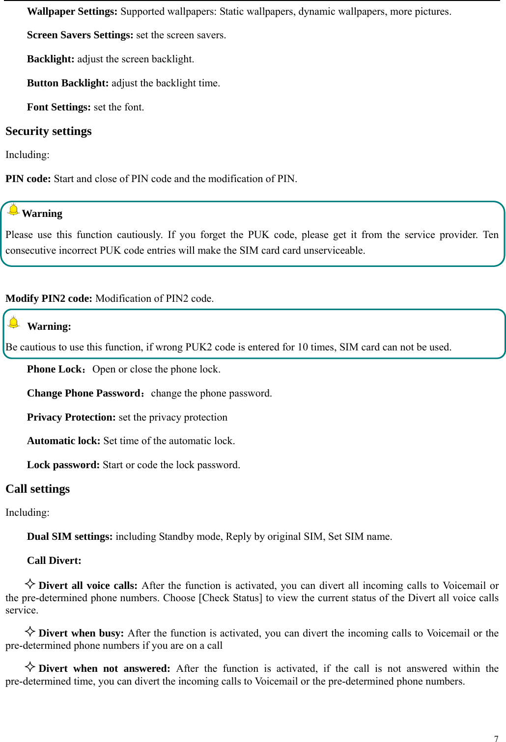  7  Wallpaper Settings: Supported wallpapers: Static wallpapers, dynamic wallpapers, more pictures. Screen Savers Settings: set the screen savers. Backlight: adjust the screen backlight. Button Backlight: adjust the backlight time. Font Settings: set the font. Security settings Including: PIN code: Start and close of PIN code and the modification of PIN. Warning  Please use this function cautiously. If you forget the PUK code, please get it from the service provider. Ten consecutive incorrect PUK code entries will make the SIM card card unserviceable.  Modify PIN2 code: Modification of PIN2 code.  Warning:  Be cautious to use this function, if wrong PUK2 code is entered for 10 times, SIM card can not be used. Phone Lock：Open or close the phone lock.   Change Phone Password：change the phone password. Privacy Protection: set the privacy protection Automatic lock: Set time of the automatic lock. Lock password: Start or code the lock password. Call settings     Including: Dual SIM settings: including Standby mode, Reply by original SIM, Set SIM name. Call Divert:  Divert all voice calls: After the function is activated, you can divert all incoming calls to Voicemail or       the pre-determined phone numbers. Choose [Check Status] to view the current status of the Divert all voice calls service.  Divert when busy: After the function is activated, you can divert the incoming calls to Voicemail or the pre-determined phone numbers if you are on a call  Divert when not answered: After the function is activated, if the call is not answered within the pre-determined time, you can divert the incoming calls to Voicemail or the pre-determined phone numbers. 