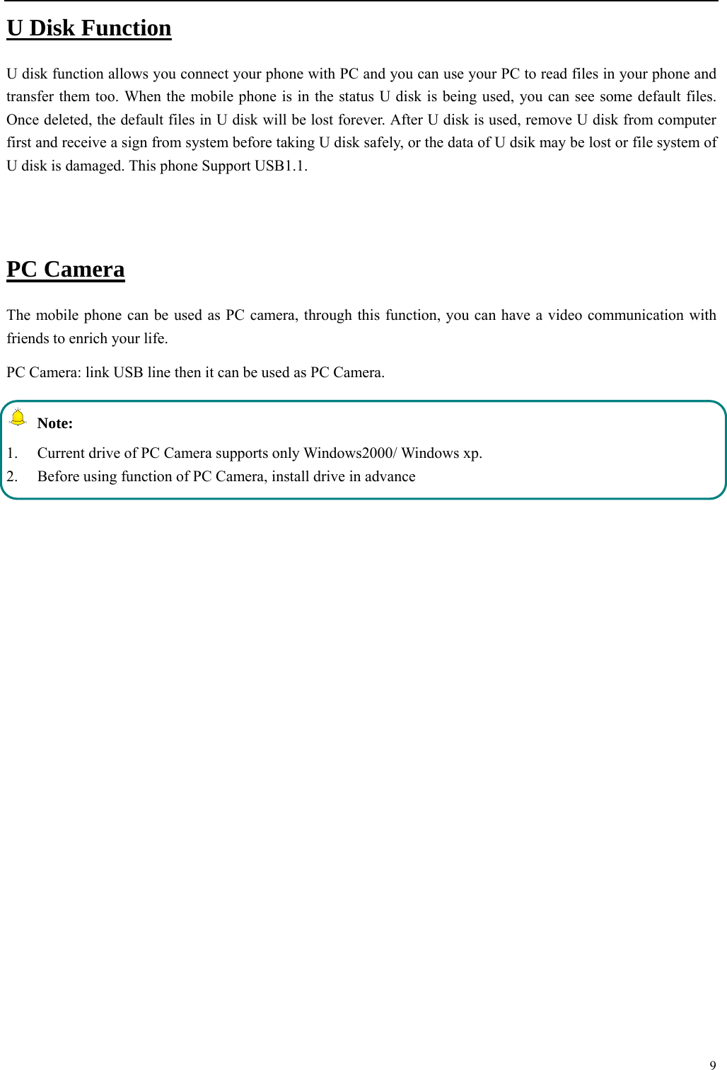  9  U Disk Function U disk function allows you connect your phone with PC and you can use your PC to read files in your phone and transfer them too. When the mobile phone is in the status U disk is being used, you can see some default files. Once deleted, the default files in U disk will be lost forever. After U disk is used, remove U disk from computer first and receive a sign from system before taking U disk safely, or the data of U dsik may be lost or file system of U disk is damaged. This phone Support USB1.1.  PC Camera The mobile phone can be used as PC camera, through this function, you can have a video communication with friends to enrich your life. PC Camera: link USB line then it can be used as PC Camera.  Note: 1.  Current drive of PC Camera supports only Windows2000/ Windows xp. 2.  Before using function of PC Camera, install drive in advance           