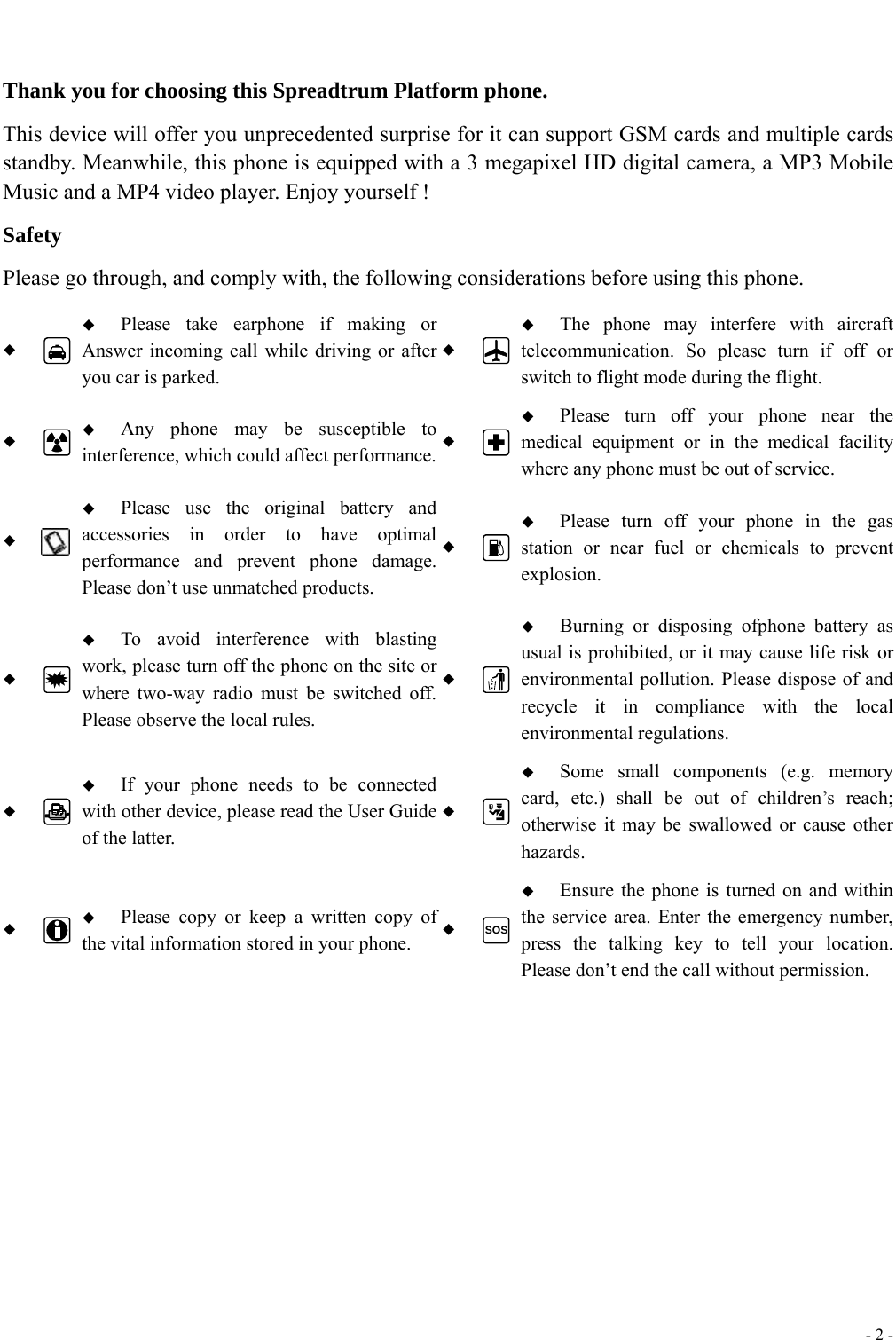  - 2 -   Thank you for choosing this Spreadtrum Platform phone. This device will offer you unprecedented surprise for it can support GSM cards and multiple cards standby. Meanwhile, this phone is equipped with a 3 megapixel HD digital camera, a MP3 Mobile Music and a MP4 video player. Enjoy yourself ! Safety Please go through, and comply with, the following considerations before using this phone.    Please take earphone if making or Answer incoming call while driving or after you car is parked.   The phone may interfere with aircraft telecommunication. So please turn if off or switch to flight mode during the flight.    Any phone may be susceptible to interference, which could affect performance.  Please turn off your phone near the medical equipment or in the medical facility where any phone must be out of service.     Please use the original battery and accessories in order to have optimal performance and prevent phone damage. Please don&rsquo;t use unmatched products.   Please turn off your phone in the gas station or near fuel or chemicals to prevent explosion.    To avoid interference with blasting work, please turn off the phone on the site or where two-way radio must be switched off. Please observe the local rules.   Burning or disposing ofphone battery as usual is prohibited, or it may cause life risk or environmental pollution. Please dispose of and recycle it in compliance with the local environmental regulations.    If your phone needs to be connected with other device, please read the User Guide of the latter.   Some small components (e.g. memory card, etc.) shall be out of children&rsquo;s reach; otherwise it may be swallowed or cause other hazards.    Please copy or keep a written copy of the vital information stored in your phone.  SOS Ensure the phone is turned on and within the service area. Enter the emergency number, press the talking key to tell your location. Please don&rsquo;t end the call without permission.  