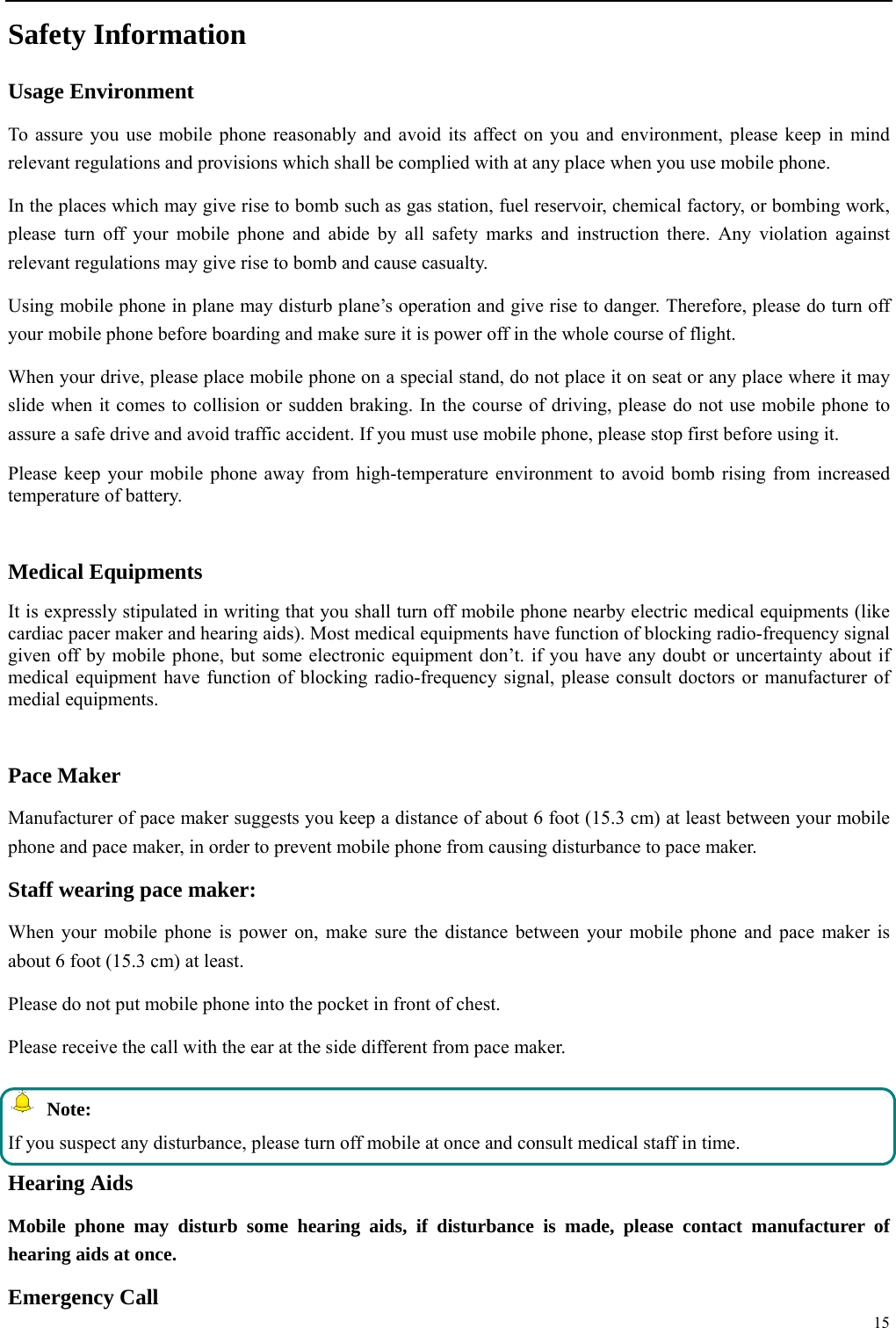  15  Safety Information Usage Environment   To assure you use mobile phone reasonably and avoid its affect on you and environment, please keep in mind relevant regulations and provisions which shall be complied with at any place when you use mobile phone. In the places which may give rise to bomb such as gas station, fuel reservoir, chemical factory, or bombing work, please turn off your mobile phone and abide by all safety marks and instruction there. Any violation against relevant regulations may give rise to bomb and cause casualty.   Using mobile phone in plane may disturb plane&rsquo;s operation and give rise to danger. Therefore, please do turn off your mobile phone before boarding and make sure it is power off in the whole course of flight. When your drive, please place mobile phone on a special stand, do not place it on seat or any place where it may slide when it comes to collision or sudden braking. In the course of driving, please do not use mobile phone to assure a safe drive and avoid traffic accident. If you must use mobile phone, please stop first before using it.   Please keep your mobile phone away from high-temperature environment to avoid bomb rising from increased temperature of battery.  Medical Equipments It is expressly stipulated in writing that you shall turn off mobile phone nearby electric medical equipments (like cardiac pacer maker and hearing aids). Most medical equipments have function of blocking radio-frequency signal given off by mobile phone, but some electronic equipment don&rsquo;t. if you have any doubt or uncertainty about if medical equipment have function of blocking radio-frequency signal, please consult doctors or manufacturer of medial equipments.  Pace Maker   Manufacturer of pace maker suggests you keep a distance of about 6 foot (15.3 cm) at least between your mobile phone and pace maker, in order to prevent mobile phone from causing disturbance to pace maker. Staff wearing pace maker:   When your mobile phone is power on, make sure the distance between your mobile phone and pace maker is about 6 foot (15.3 cm) at least. Please do not put mobile phone into the pocket in front of chest. Please receive the call with the ear at the side different from pace maker.  Note: If you suspect any disturbance, please turn off mobile at once and consult medical staff in time. Hearing Aids Mobile phone may disturb some hearing aids, if disturbance is made, please contact manufacturer of hearing aids at once.   Emergency Call   