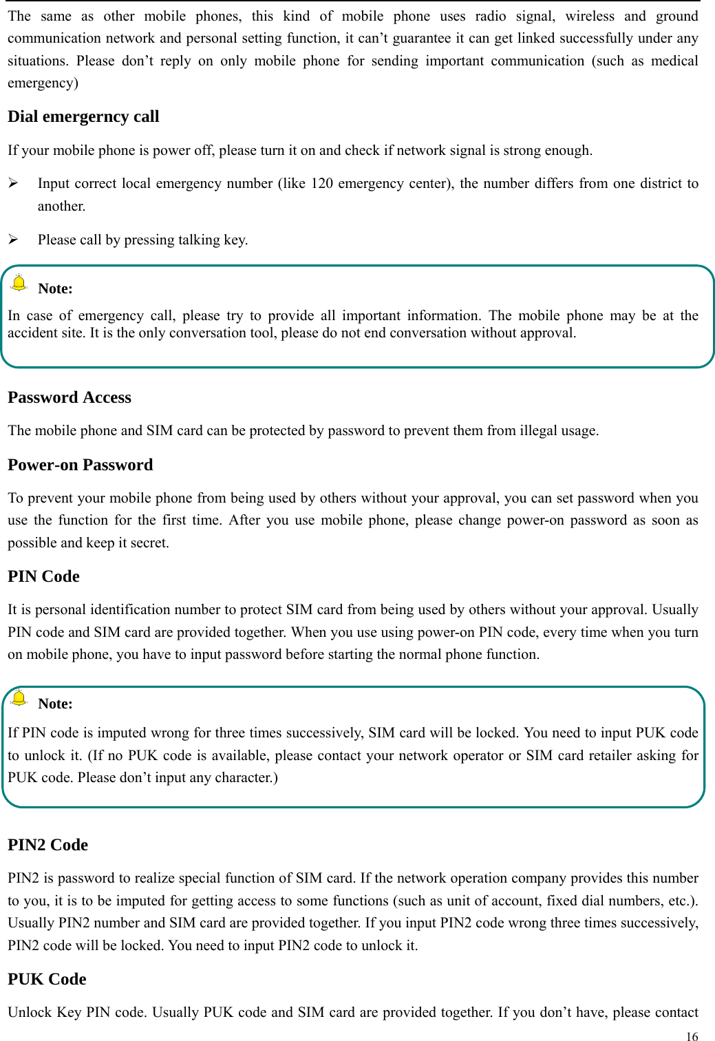  16  The same as other mobile phones, this kind of mobile phone uses radio signal, wireless and ground communication network and personal setting function, it can&rsquo;t guarantee it can get linked successfully under any situations. Please don&rsquo;t reply on only mobile phone for sending important communication (such as medical emergency) Dial emergerncy call If your mobile phone is power off, please turn it on and check if network signal is strong enough.    Input correct local emergency number (like 120 emergency center), the number differs from one district to another.   Please call by pressing talking key.    Note: In case of emergency call, please try to provide all important information. The mobile phone may be at the accident site. It is the only conversation tool, please do not end conversation without approval.  Password Access The mobile phone and SIM card can be protected by password to prevent them from illegal usage. Power-on Password To prevent your mobile phone from being used by others without your approval, you can set password when you use the function for the first time. After you use mobile phone, please change power-on password as soon as possible and keep it secret. PIN Code   It is personal identification number to protect SIM card from being used by others without your approval. Usually PIN code and SIM card are provided together. When you use using power-on PIN code, every time when you turn on mobile phone, you have to input password before starting the normal phone function.    Note: If PIN code is imputed wrong for three times successively, SIM card will be locked. You need to input PUK code to unlock it. (If no PUK code is available, please contact your network operator or SIM card retailer asking for PUK code. Please don&rsquo;t input any character.)  PIN2 Code PIN2 is password to realize special function of SIM card. If the network operation company provides this number to you, it is to be imputed for getting access to some functions (such as unit of account, fixed dial numbers, etc.). Usually PIN2 number and SIM card are provided together. If you input PIN2 code wrong three times successively, PIN2 code will be locked. You need to input PIN2 code to unlock it. PUK Code Unlock Key PIN code. Usually PUK code and SIM card are provided together. If you don&rsquo;t have, please contact 