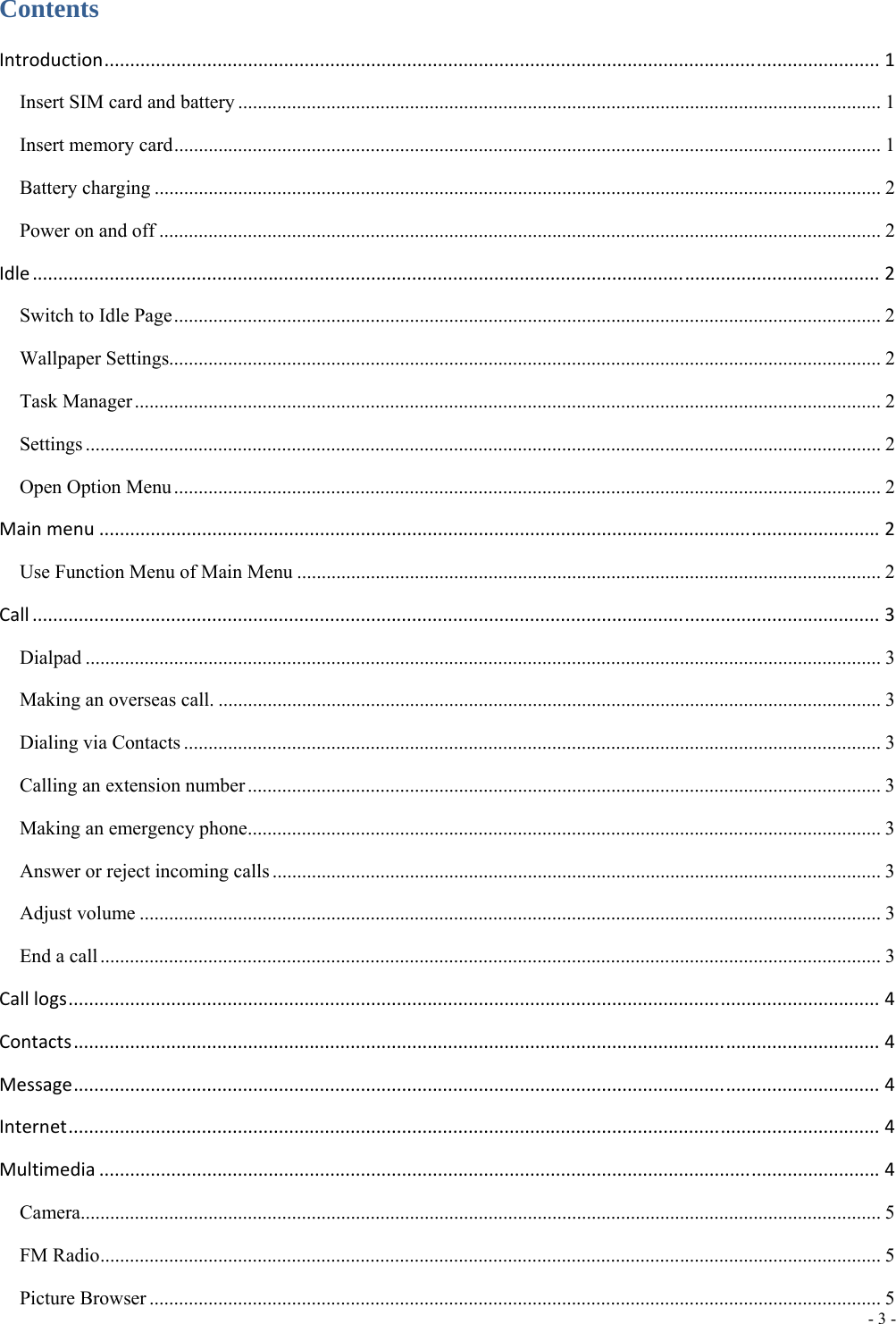  - 3 -  Contents Introduction.......................................................................................................................................................1 Insert SIM card and battery ................................................................................................................................... 1 Insert memory card ................................................................................................................................................ 1 Battery charging .................................................................................................................................................... 2 Power on and off ................................................................................................................................................... 2 Idle.....................................................................................................................................................................2 Switch to Idle Page ................................................................................................................................................ 2 Wallpaper Settings................................................................................................................................................. 2 Task Manager ........................................................................................................................................................ 2 Settings .................................................................................................................................................................. 2 Open Option Menu ................................................................................................................................................ 2 Mainmenu........................................................................................................................................................2 Use Function Menu of Main Menu ....................................................................................................................... 2 Call.....................................................................................................................................................................3 Dialpad .................................................................................................................................................................. 3 Making an overseas call. ....................................................................................................................................... 3 Dialing via Contacts .............................................................................................................................................. 3 Calling an extension number ................................................................................................................................. 3 Making an emergency phone ................................................................................................................................. 3 Answer or reject incoming calls ............................................................................................................................ 3 Adjust volume ....................................................................................................................................................... 3 End a call ............................................................................................................................................................... 3 Calllogs..............................................................................................................................................................4 Contacts.............................................................................................................................................................4 Message.............................................................................................................................................................4 Internet..............................................................................................................................................................4 Multimedia........................................................................................................................................................4 Camera................................................................................................................................................................... 5 FM Radio ............................................................................................................................................................... 5 Picture Browser ..................................................................................................................................................... 5 