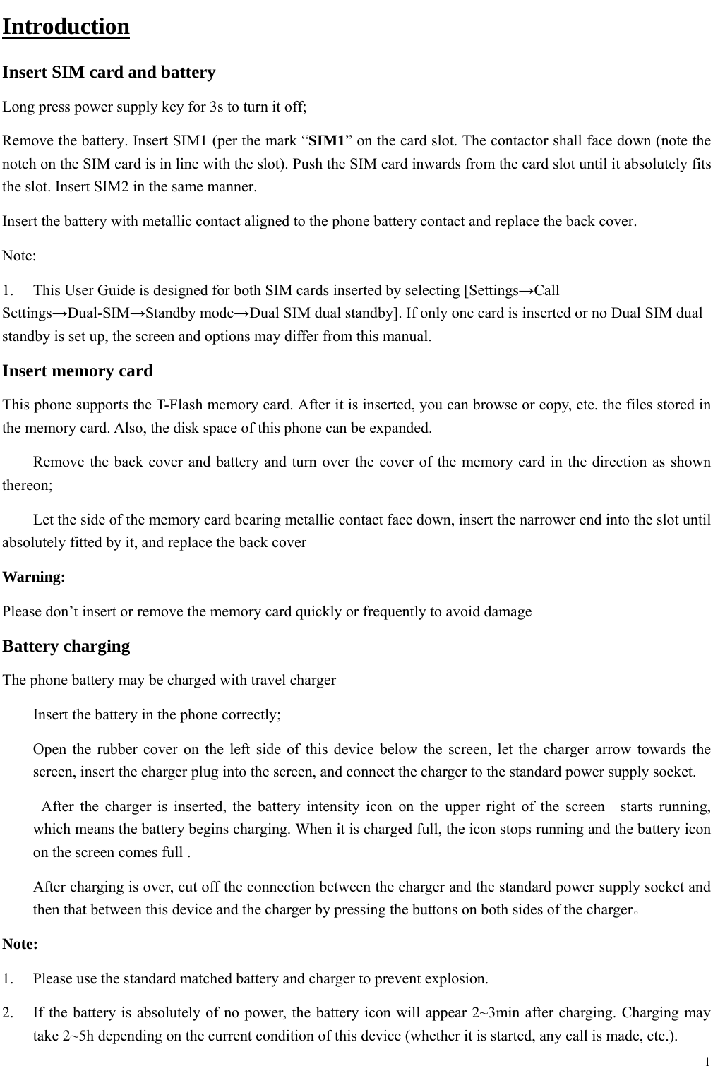  1  Introduction Insert SIM card and battery Long press power supply key for 3s to turn it off; Remove the battery. Insert SIM1 (per the mark &ldquo;SIM1&rdquo; on the card slot. The contactor shall face down (note the notch on the SIM card is in line with the slot). Push the SIM card inwards from the card slot until it absolutely fits the slot. Insert SIM2 in the same manner. Insert the battery with metallic contact aligned to the phone battery contact and replace the back cover. Note:  1.  This User Guide is designed for both SIM cards inserted by selecting [Settings&rarr;Call Settings&rarr;Dual-SIM&rarr;Standby mode&rarr;Dual SIM dual standby]. If only one card is inserted or no Dual SIM dual standby is set up, the screen and options may differ from this manual. Insert memory card This phone supports the T-Flash memory card. After it is inserted, you can browse or copy, etc. the files stored in the memory card. Also, the disk space of this phone can be expanded. 　  Remove the back cover and battery and turn over the cover of the memory card in the direction as shown thereon; 　  Let the side of the memory card bearing metallic contact face down, insert the narrower end into the slot until absolutely fitted by it, and replace the back cover Warning: Please don&rsquo;t insert or remove the memory card quickly or frequently to avoid damage Battery charging The phone battery may be charged with travel charger   Insert the battery in the phone correctly; Open the rubber cover on the left side of this device below the screen, let the charger arrow towards the screen, insert the charger plug into the screen, and connect the charger to the standard power supply socket.   After the charger is inserted, the battery intensity icon on the upper right of the screen  starts running, which means the battery begins charging. When it is charged full, the icon stops running and the battery icon on the screen comes full . After charging is over, cut off the connection between the charger and the standard power supply socket and then that between this device and the charger by pressing the buttons on both sides of the charger。 Note: 1.  Please use the standard matched battery and charger to prevent explosion. 2.  If the battery is absolutely of no power, the battery icon will appear 2~3min after charging. Charging may take 2~5h depending on the current condition of this device (whether it is started, any call is made, etc.). 