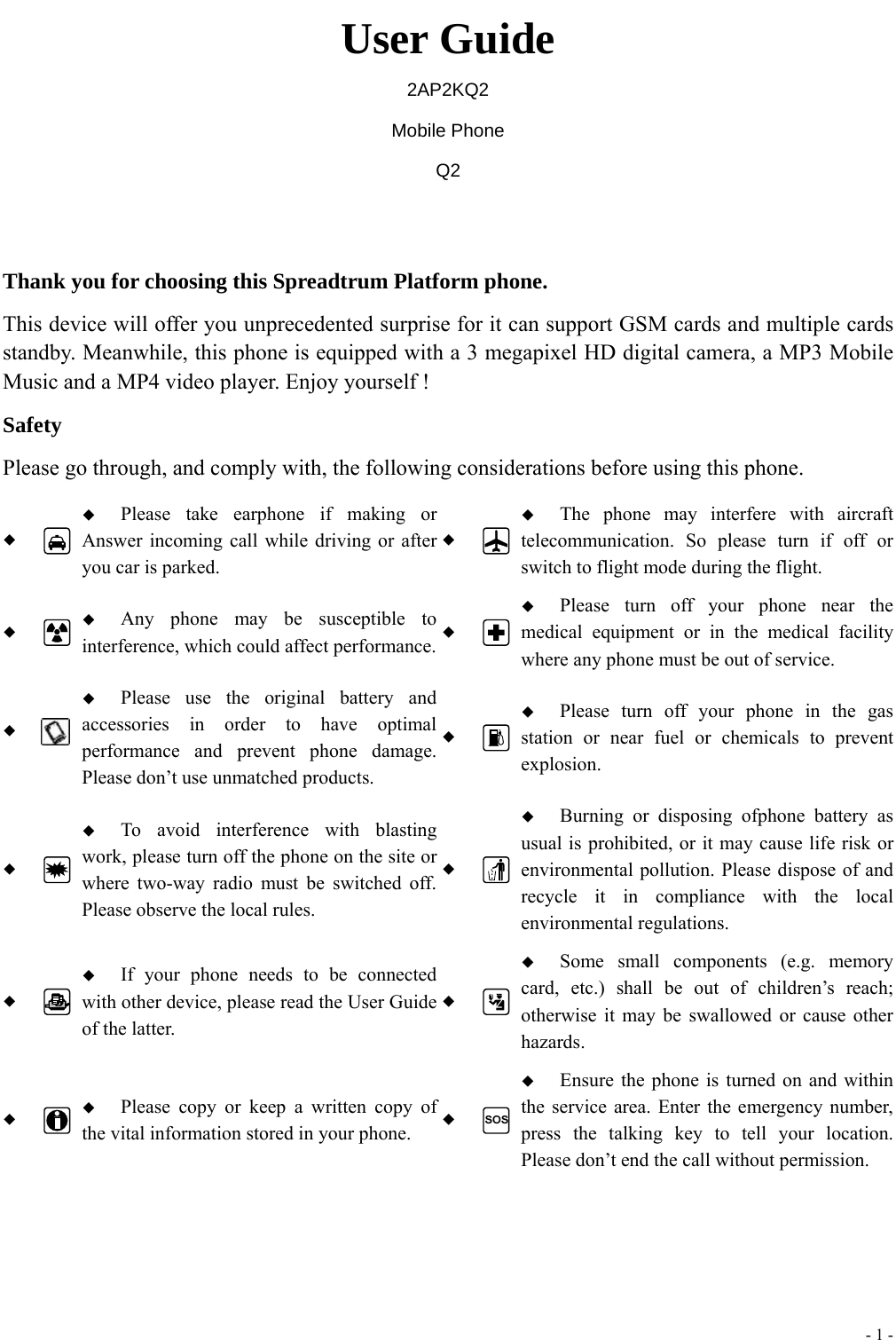  - 1 -  User Guide 2AP2KQ2 Mobile Phone Q2  Thank you for choosing this Spreadtrum Platform phone. This device will offer you unprecedented surprise for it can support GSM cards and multiple cards standby. Meanwhile, this phone is equipped with a 3 megapixel HD digital camera, a MP3 Mobile Music and a MP4 video player. Enjoy yourself ! Safety Please go through, and comply with, the following considerations before using this phone.    Please take earphone if making or Answer incoming call while driving or after you car is parked.   The phone may interfere with aircraft telecommunication. So please turn if off or switch to flight mode during the flight.    Any phone may be susceptible to interference, which could affect performance.  Please turn off your phone near the medical equipment or in the medical facility where any phone must be out of service.     Please use the original battery and accessories in order to have optimal performance and prevent phone damage. Please don&rsquo;t use unmatched products.   Please turn off your phone in the gas station or near fuel or chemicals to prevent explosion.    To avoid interference with blasting work, please turn off the phone on the site or where two-way radio must be switched off. Please observe the local rules.   Burning or disposing ofphone battery as usual is prohibited, or it may cause life risk or environmental pollution. Please dispose of and recycle it in compliance with the local environmental regulations.    If your phone needs to be connected with other device, please read the User Guide of the latter.   Some small components (e.g. memory card, etc.) shall be out of children&rsquo;s reach; otherwise it may be swallowed or cause other hazards.    Please copy or keep a written copy of the vital information stored in your phone.   Ensure the phone is turned on and within the service area. Enter the emergency number, press the talking key to tell your location. Please don&rsquo;t end the call without permission.  