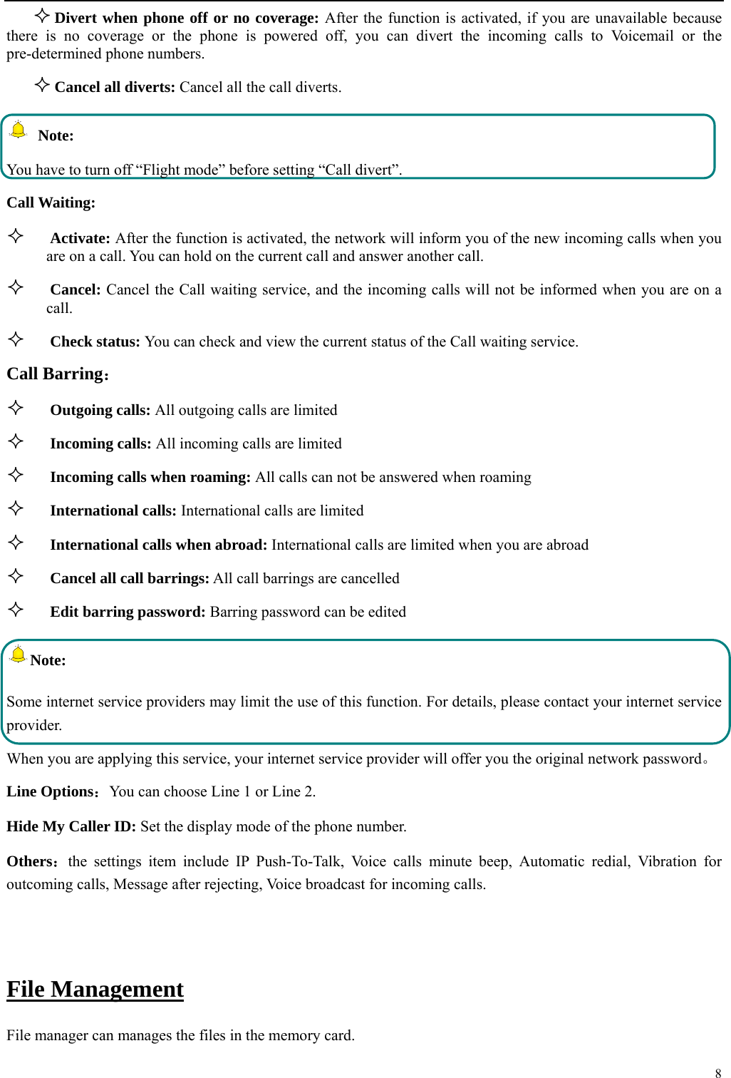  8   Divert when phone off or no coverage: After the function is activated, if you are unavailable because there is no coverage or the phone is powered off, you can divert the incoming calls to Voicemail or the pre-determined phone numbers.  Cancel all diverts: Cancel all the call diverts.  Note: You have to turn off &ldquo;Flight mode&rdquo; before setting &ldquo;Call divert&rdquo;. Call Waiting:  Activate: After the function is activated, the network will inform you of the new incoming calls when you are on a call. You can hold on the current call and answer another call.      Cancel: Cancel the Call waiting service, and the incoming calls will not be informed when you are on a call.  Check status: You can check and view the current status of the Call waiting service. Call Barring：  Outgoing calls: All outgoing calls are limited    Incoming calls: All incoming calls are limited  Incoming calls when roaming: All calls can not be answered when roaming  International calls: International calls are limited  International calls when abroad: International calls are limited when you are abroad    Cancel all call barrings: All call barrings are cancelled  Edit barring password: Barring password can be edited Note: Some internet service providers may limit the use of this function. For details, please contact your internet service provider. When you are applying this service, your internet service provider will offer you the original network password。 Line Options：You can choose Line 1 or Line 2. Hide My Caller ID: Set the display mode of the phone number.   Others：the settings item include IP Push-To-Talk, Voice calls minute beep, Automatic redial, Vibration for outcoming calls, Message after rejecting, Voice broadcast for incoming calls.  File Management File manager can manages the files in the memory card. 