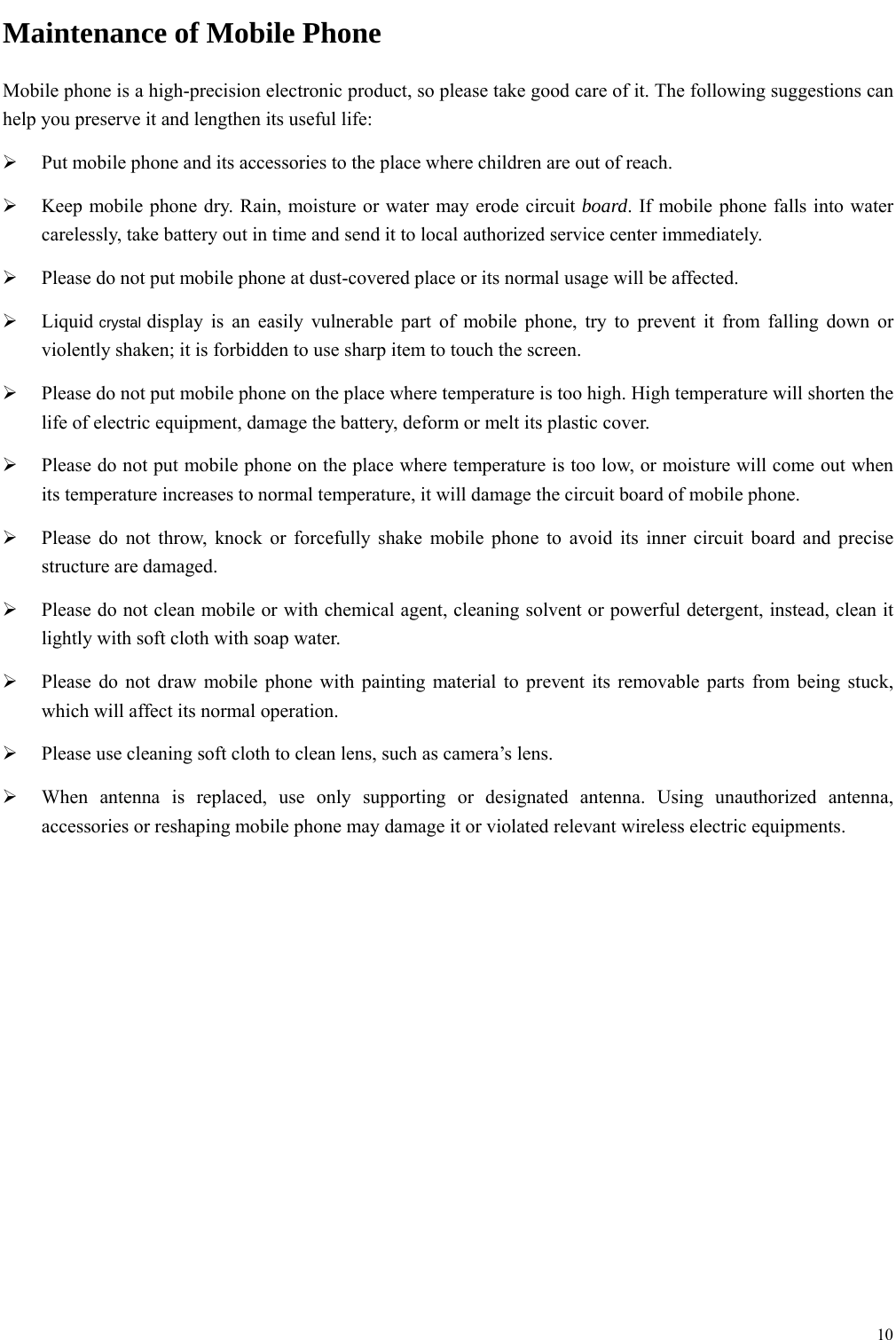  10  Maintenance of Mobile Phone Mobile phone is a high-precision electronic product, so please take good care of it. The following suggestions can help you preserve it and lengthen its useful life:      Put mobile phone and its accessories to the place where children are out of reach.    Keep mobile phone dry. Rain, moisture or water may erode circuit board. If mobile phone falls into water carelessly, take battery out in time and send it to local authorized service center immediately.    Please do not put mobile phone at dust-covered place or its normal usage will be affected.    Liquid crystal display is an easily vulnerable part of mobile phone, try to prevent it from falling down or violently shaken; it is forbidden to use sharp item to touch the screen.    Please do not put mobile phone on the place where temperature is too high. High temperature will shorten the life of electric equipment, damage the battery, deform or melt its plastic cover.    Please do not put mobile phone on the place where temperature is too low, or moisture will come out when its temperature increases to normal temperature, it will damage the circuit board of mobile phone.  Please do not throw, knock or forcefully shake mobile phone to avoid its inner circuit board and precise structure are damaged.    Please do not clean mobile or with chemical agent, cleaning solvent or powerful detergent, instead, clean it lightly with soft cloth with soap water.  Please do not draw mobile phone with painting material to prevent its removable parts from being stuck, which will affect its normal operation.    Please use cleaning soft cloth to clean lens, such as camera&rsquo;s lens.  When antenna is replaced, use only supporting or designated antenna. Using unauthorized antenna, accessories or reshaping mobile phone may damage it or violated relevant wireless electric equipments.         
