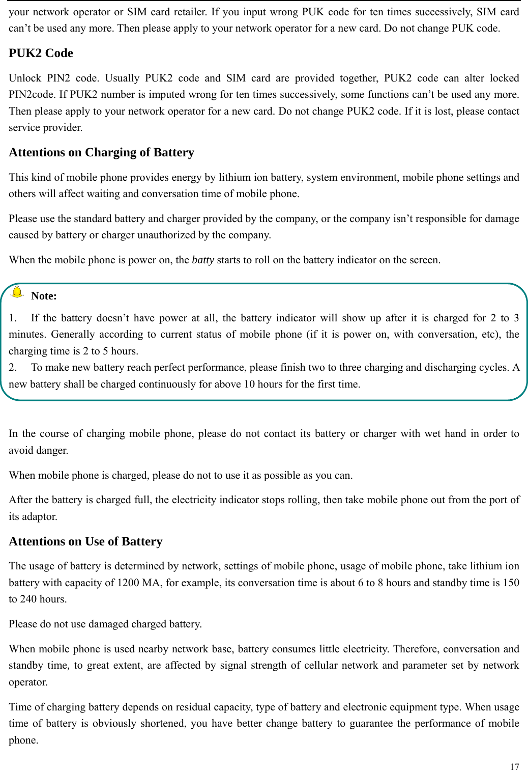  17  your network operator or SIM card retailer. If you input wrong PUK code for ten times successively, SIM card can&rsquo;t be used any more. Then please apply to your network operator for a new card. Do not change PUK code. PUK2 Code Unlock PIN2 code. Usually PUK2 code and SIM card are provided together, PUK2 code can alter locked PIN2code. If PUK2 number is imputed wrong for ten times successively, some functions can&rsquo;t be used any more. Then please apply to your network operator for a new card. Do not change PUK2 code. If it is lost, please contact service provider. Attentions on Charging of Battery This kind of mobile phone provides energy by lithium ion battery, system environment, mobile phone settings and others will affect waiting and conversation time of mobile phone. Please use the standard battery and charger provided by the company, or the company isn&rsquo;t responsible for damage caused by battery or charger unauthorized by the company. When the mobile phone is power on, the batty starts to roll on the battery indicator on the screen.  Note: 1.  If the battery doesn&rsquo;t have power at all, the battery indicator will show up after it is charged for 2 to 3 minutes. Generally according to current status of mobile phone (if it is power on, with conversation, etc), the charging time is 2 to 5 hours. 2.  To make new battery reach perfect performance, please finish two to three charging and discharging cycles. A new battery shall be charged continuously for above 10 hours for the first time.  In the course of charging mobile phone, please do not contact its battery or charger with wet hand in order to avoid danger.   When mobile phone is charged, please do not to use it as possible as you can. After the battery is charged full, the electricity indicator stops rolling, then take mobile phone out from the port of its adaptor. Attentions on Use of Battery The usage of battery is determined by network, settings of mobile phone, usage of mobile phone, take lithium ion battery with capacity of 1200 MA, for example, its conversation time is about 6 to 8 hours and standby time is 150 to 240 hours.   Please do not use damaged charged battery. When mobile phone is used nearby network base, battery consumes little electricity. Therefore, conversation and standby time, to great extent, are affected by signal strength of cellular network and parameter set by network operator.  Time of charging battery depends on residual capacity, type of battery and electronic equipment type. When usage time of battery is obviously shortened, you have better change battery to guarantee the performance of mobile phone.  