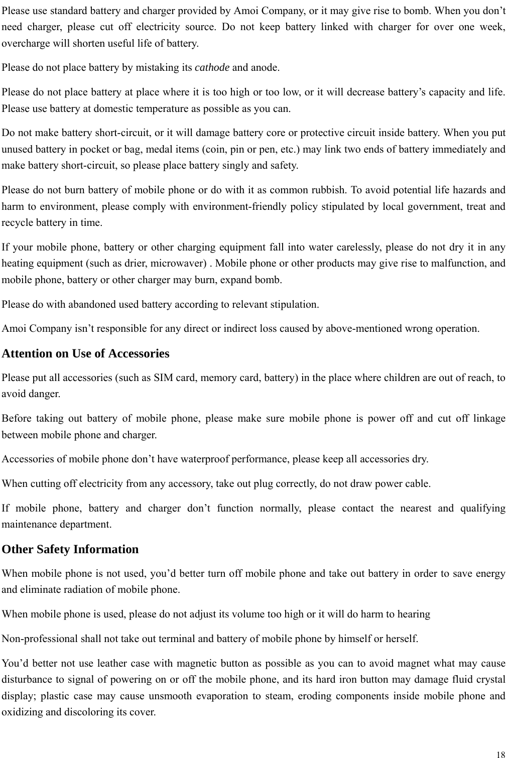  18  Please use standard battery and charger provided by Amoi Company, or it may give rise to bomb. When you don&rsquo;t need charger, please cut off electricity source. Do not keep battery linked with charger for over one week, overcharge will shorten useful life of battery.   Please do not place battery by mistaking its cathode and anode. Please do not place battery at place where it is too high or too low, or it will decrease battery&rsquo;s capacity and life. Please use battery at domestic temperature as possible as you can. Do not make battery short-circuit, or it will damage battery core or protective circuit inside battery. When you put unused battery in pocket or bag, medal items (coin, pin or pen, etc.) may link two ends of battery immediately and make battery short-circuit, so please place battery singly and safety.   Please do not burn battery of mobile phone or do with it as common rubbish. To avoid potential life hazards and harm to environment, please comply with environment-friendly policy stipulated by local government, treat and recycle battery in time.   If your mobile phone, battery or other charging equipment fall into water carelessly, please do not dry it in any heating equipment (such as drier, microwaver) . Mobile phone or other products may give rise to malfunction, and mobile phone, battery or other charger may burn, expand bomb.   Please do with abandoned used battery according to relevant stipulation. Amoi Company isn&rsquo;t responsible for any direct or indirect loss caused by above-mentioned wrong operation.   Attention on Use of Accessories   Please put all accessories (such as SIM card, memory card, battery) in the place where children are out of reach, to avoid danger.   Before taking out battery of mobile phone, please make sure mobile phone is power off and cut off linkage between mobile phone and charger.   Accessories of mobile phone don&rsquo;t have waterproof performance, please keep all accessories dry. When cutting off electricity from any accessory, take out plug correctly, do not draw power cable.   If mobile phone, battery and charger don&rsquo;t function normally, please contact the nearest and qualifying maintenance department. Other Safety Information When mobile phone is not used, you&rsquo;d better turn off mobile phone and take out battery in order to save energy and eliminate radiation of mobile phone. When mobile phone is used, please do not adjust its volume too high or it will do harm to hearing   Non-professional shall not take out terminal and battery of mobile phone by himself or herself.   You&rsquo;d better not use leather case with magnetic button as possible as you can to avoid magnet what may cause disturbance to signal of powering on or off the mobile phone, and its hard iron button may damage fluid crystal display; plastic case may cause unsmooth evaporation to steam, eroding components inside mobile phone and oxidizing and discoloring its cover.  