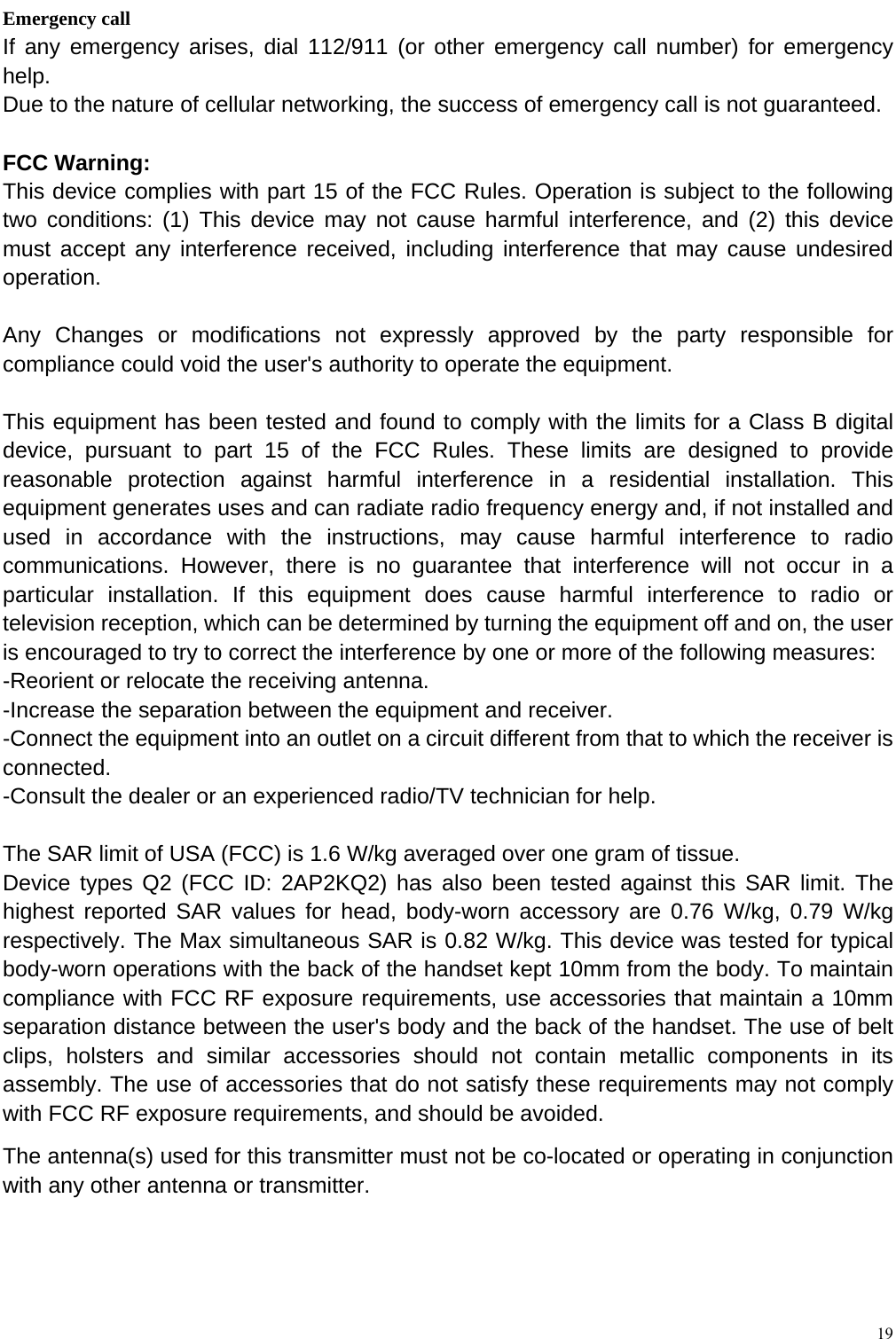  19  Emergency call If any emergency arises, dial 112/911 (or other emergency call number) for emergency help. Due to the nature of cellular networking, the success of emergency call is not guaranteed. FCC Warning: This device complies with part 15 of the FCC Rules. Operation is subject to the following two conditions: (1) This device may not cause harmful interference, and (2) this device must accept any interference received, including interference that may cause undesired operation.  Any Changes or modifications not expressly approved by the party responsible for compliance could void the user's authority to operate the equipment.  This equipment has been tested and found to comply with the limits for a Class B digital device, pursuant to part 15 of the FCC Rules. These limits are designed to provide reasonable protection against harmful interference in a residential installation. This equipment generates uses and can radiate radio frequency energy and, if not installed and used in accordance with the instructions, may cause harmful interference to radio communications. However, there is no guarantee that interference will not occur in a particular installation. If this equipment does cause harmful interference to radio or television reception, which can be determined by turning the equipment off and on, the user is encouraged to try to correct the interference by one or more of the following measures: -Reorient or relocate the receiving antenna. -Increase the separation between the equipment and receiver. -Connect the equipment into an outlet on a circuit different from that to which the receiver is connected. -Consult the dealer or an experienced radio/TV technician for help.  The SAR limit of USA (FCC) is 1.6 W/kg averaged over one gram of tissue.   Device types Q2 (FCC ID: 2AP2KQ2) has also been tested against this SAR limit. The highest reported SAR values for head, body-worn accessory are 0.76 W/kg, 0.79 W/kg respectively. The Max simultaneous SAR is 0.82 W/kg. This device was tested for typical body-worn operations with the back of the handset kept 10mm from the body. To maintain compliance with FCC RF exposure requirements, use accessories that maintain a 10mm separation distance between the user's body and the back of the handset. The use of belt clips, holsters and similar accessories should not contain metallic components in its assembly. The use of accessories that do not satisfy these requirements may not comply with FCC RF exposure requirements, and should be avoided. The antenna(s) used for this transmitter must not be co-located or operating in conjunction with any other antenna or transmitter. 