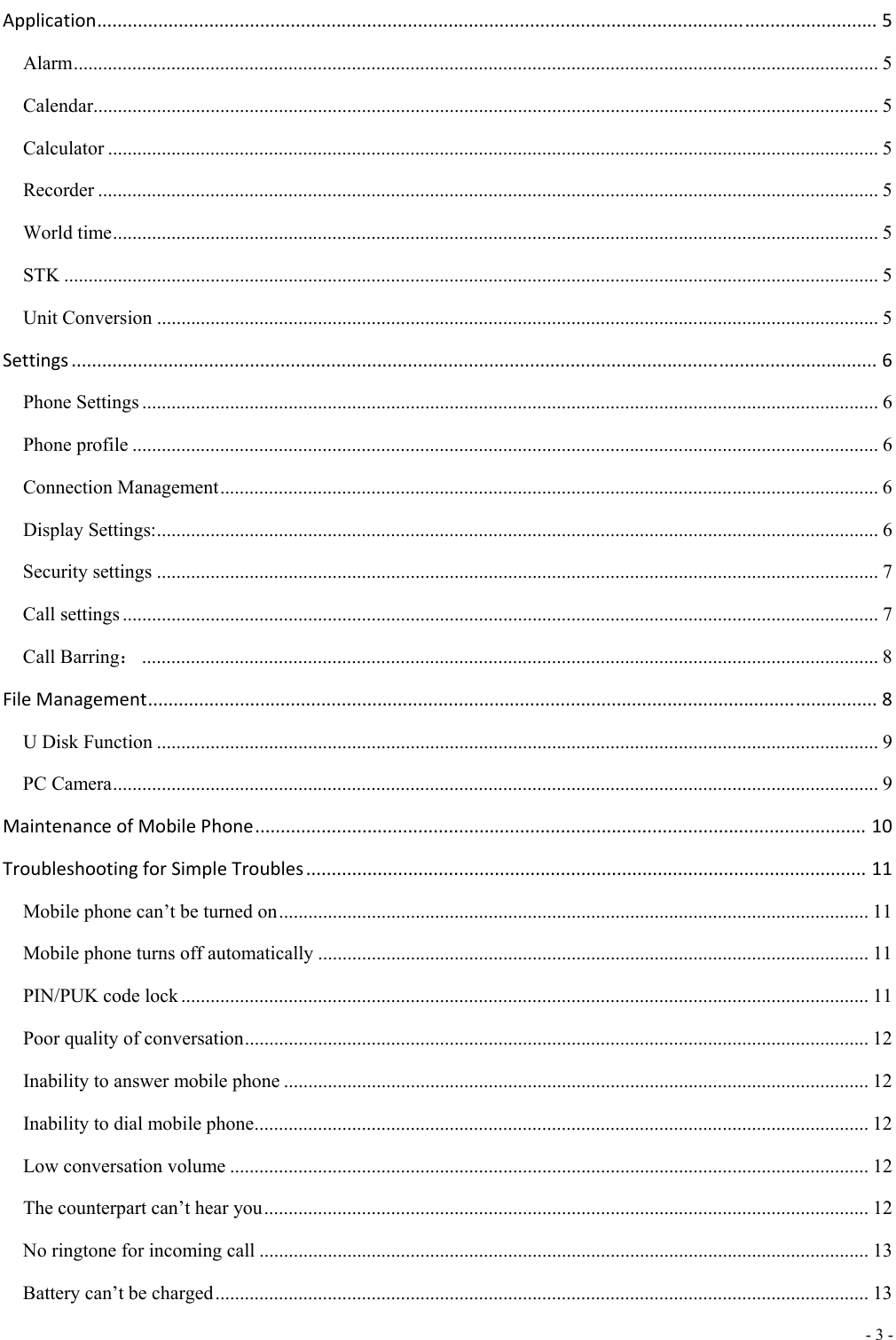  - 3 -  Application.........................................................................................................................................................5 Alarm ..................................................................................................................................................................... 5 Calendar................................................................................................................................................................. 5 Calculator .............................................................................................................................................................. 5 Recorder ................................................................................................................................................................ 5 World time ............................................................................................................................................................. 5 STK ....................................................................................................................................................................... 5 Unit Conversion .................................................................................................................................................... 5 Settings..............................................................................................................................................................6 Phone Settings ....................................................................................................................................................... 6 Phone profile ......................................................................................................................................................... 6 Connection Management ....................................................................................................................................... 6 Display Settings: .................................................................................................................................................... 6 Security settings .................................................................................................................................................... 7 Call settings ........................................................................................................................................................... 7 Call Barring： ....................................................................................................................................................... 8 FileManagement...............................................................................................................................................8 U Disk Function .................................................................................................................................................... 9 PC Camera ............................................................................................................................................................. 9 MaintenanceofMobilePhone........................................................................................................................10 TroubleshootingforSimpleTroubles..............................................................................................................11 Mobile phone can&rsquo;t be turned on ......................................................................................................................... 11 Mobile phone turns off automatically ................................................................................................................. 11 PIN/PUK code lock ............................................................................................................................................. 11 Poor quality of conversation ................................................................................................................................ 12 Inability to answer mobile phone ........................................................................................................................ 12 Inability to dial mobile phone .............................................................................................................................. 12 Low conversation volume ................................................................................................................................... 12 The counterpart can&rsquo;t hear you ............................................................................................................................ 12 No ringtone for incoming call ............................................................................................................................. 13 Battery can&rsquo;t be charged ...................................................................................................................................... 13 