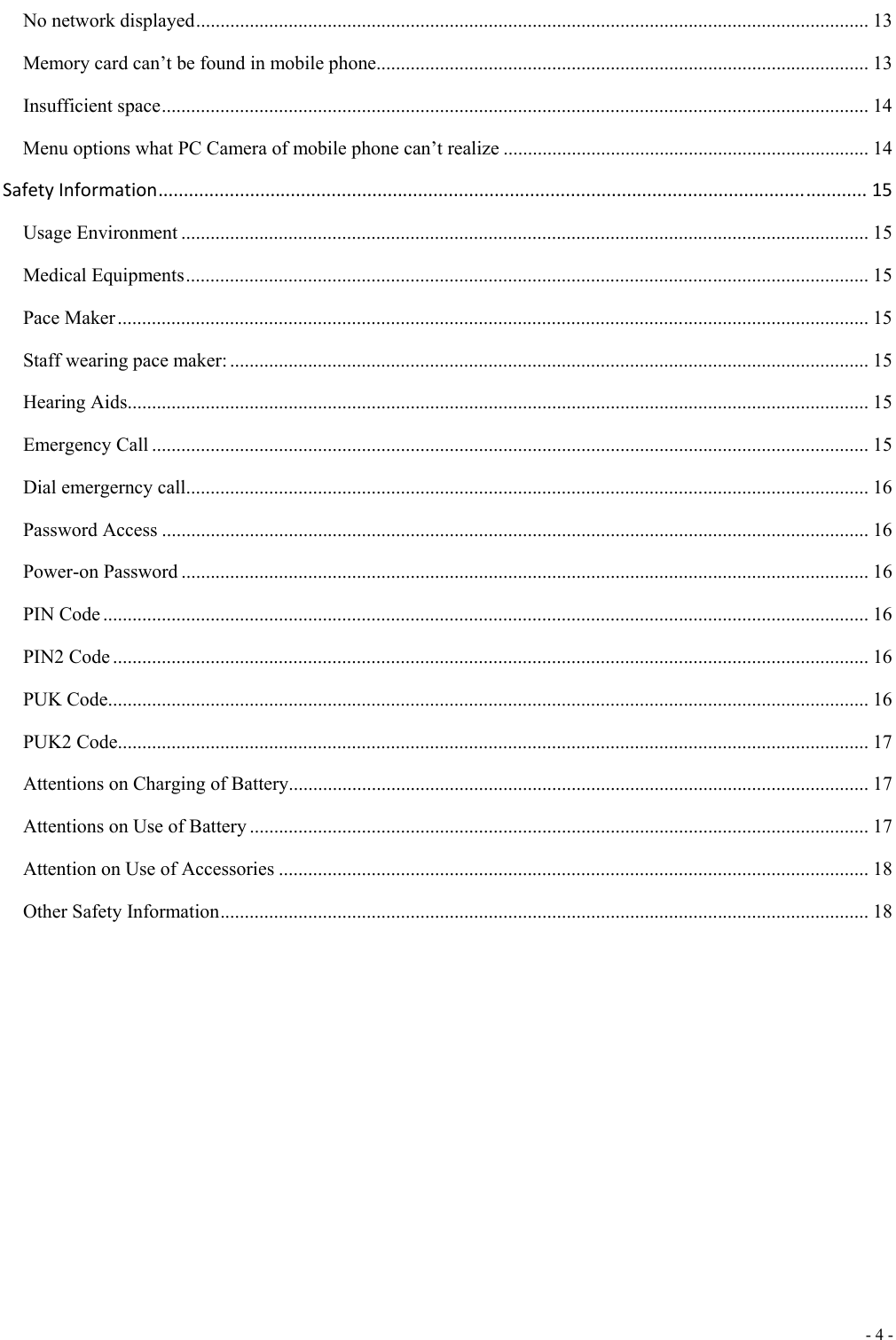  - 4 -  No network displayed .......................................................................................................................................... 13 Memory card can&rsquo;t be found in mobile phone ..................................................................................................... 13 Insufficient space ................................................................................................................................................. 14 Menu options what PC Camera of mobile phone can&rsquo;t realize ........................................................................... 14 SafetyInformation...........................................................................................................................................15 Usage Environment ............................................................................................................................................. 15 Medical Equipments ............................................................................................................................................ 15 Pace Maker .......................................................................................................................................................... 15 Staff wearing pace maker: ................................................................................................................................... 15 Hearing Aids ........................................................................................................................................................ 15 Emergency Call ................................................................................................................................................... 15 Dial emergerncy call ............................................................................................................................................ 16 Password Access ................................................................................................................................................. 16 Power-on Password ............................................................................................................................................. 16 PIN Code ............................................................................................................................................................. 16 PIN2 Code ........................................................................................................................................................... 16 PUK Code ............................................................................................................................................................ 16 PUK2 Code .......................................................................................................................................................... 17 Attentions on Charging of Battery ....................................................................................................................... 17 Attentions on Use of Battery ............................................................................................................................... 17 Attention on Use of Accessories ......................................................................................................................... 18 Other Safety Information ..................................................................................................................................... 18   