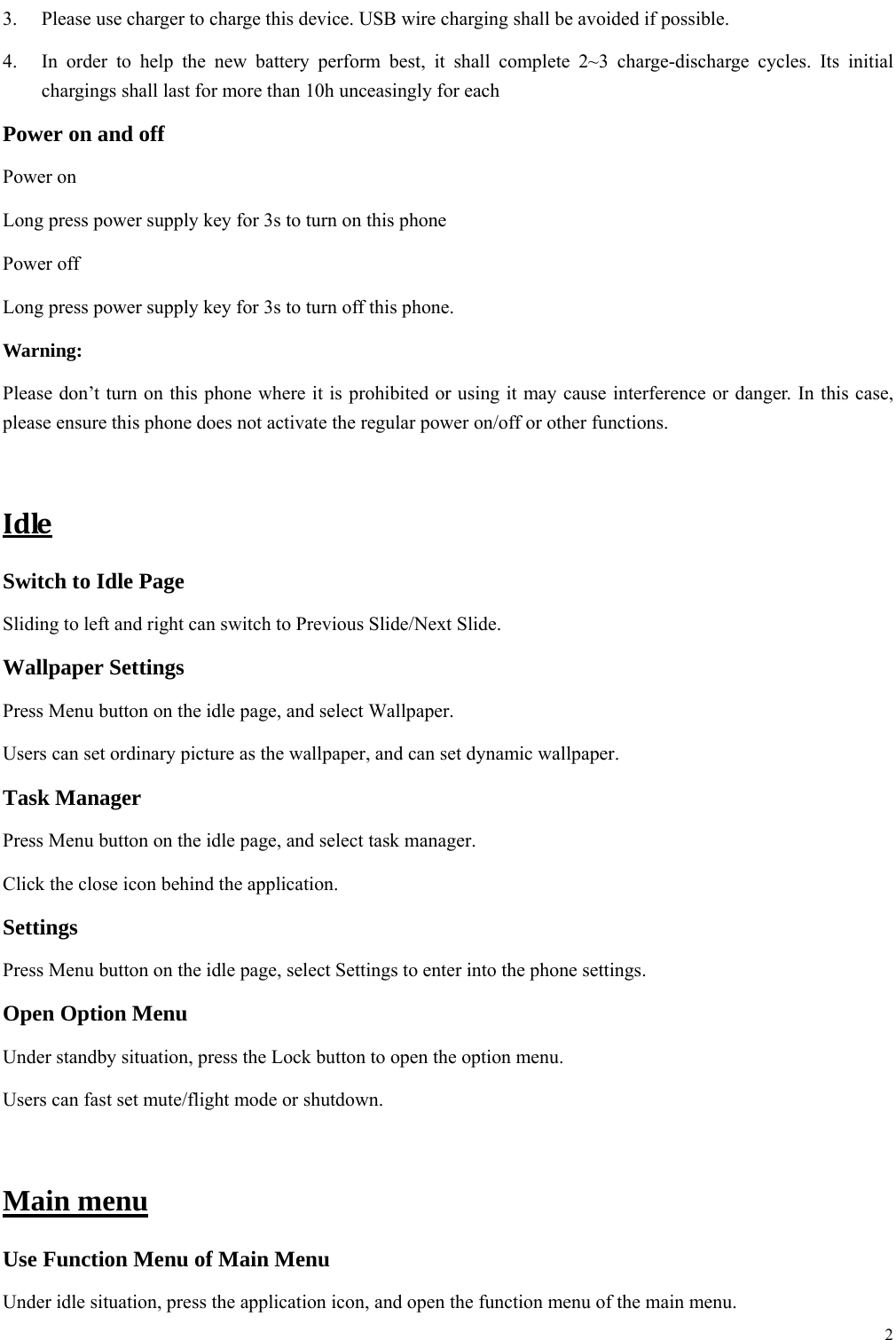  2  3.  Please use charger to charge this device. USB wire charging shall be avoided if possible. 4.  In order to help the new battery perform best, it shall complete 2~3 charge-discharge cycles. Its initial chargings shall last for more than 10h unceasingly for each Power on and off Power on Long press power supply key for 3s to turn on this phone Power off Long press power supply key for 3s to turn off this phone. Warning: Please don&rsquo;t turn on this phone where it is prohibited or using it may cause interference or danger. In this case, please ensure this phone does not activate the regular power on/off or other functions.  IdleSwitch to Idle Page   Sliding to left and right can switch to Previous Slide/Next Slide. Wallpaper Settings Press Menu button on the idle page, and select Wallpaper. Users can set ordinary picture as the wallpaper, and can set dynamic wallpaper. Task Manager Press Menu button on the idle page, and select task manager.   Click the close icon behind the application. Settings Press Menu button on the idle page, select Settings to enter into the phone settings. Open Option Menu Under standby situation, press the Lock button to open the option menu.   Users can fast set mute/flight mode or shutdown.    Main menu Use Function Menu of Main Menu Under idle situation, press the application icon, and open the function menu of the main menu.   