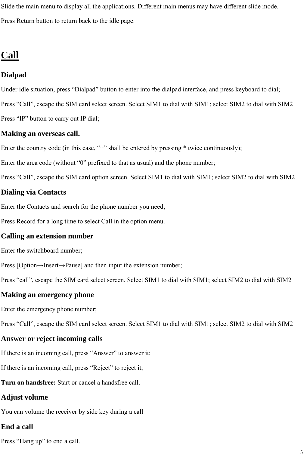  3  Slide the main menu to display all the applications. Different main menus may have different slide mode. Press Return button to return back to the idle page.    Call Dialpad Under idle situation, press &ldquo;Dialpad&rdquo; button to enter into the dialpad interface, and press keyboard to dial;   Press &ldquo;Call&rdquo;, escape the SIM card select screen. Select SIM1 to dial with SIM1; select SIM2 to dial with SIM2 Press &ldquo;IP&rdquo; button to carry out IP dial;     Making an overseas call. Enter the country code (in this case, &ldquo;+&rdquo; shall be entered by pressing * twice continuously); Enter the area code (without &ldquo;0&rdquo; prefixed to that as usual) and the phone number; Press &ldquo;Call&rdquo;, escape the SIM card option screen. Select SIM1 to dial with SIM1; select SIM2 to dial with SIM2 Dialing via Contacts Enter the Contacts and search for the phone number you need; Press Record for a long time to select Call in the option menu. Calling an extension number Enter the switchboard number; Press [Option&rarr;Insert&rarr;Pause] and then input the extension number; Press &ldquo;call&rdquo;, escape the SIM card select screen. Select SIM1 to dial with SIM1; select SIM2 to dial with SIM2 Making an emergency phone Enter the emergency phone number; Press &ldquo;Call&rdquo;, escape the SIM card select screen. Select SIM1 to dial with SIM1; select SIM2 to dial with SIM2 Answer or reject incoming calls If there is an incoming call, press &ldquo;Answer&rdquo; to answer it; If there is an incoming call, press &ldquo;Reject&rdquo; to reject it; Turn on handsfree: Start or cancel a handsfree call. Adjust volume You can volume the receiver by side key during a call End a call Press &ldquo;Hang up&rdquo; to end a call. 