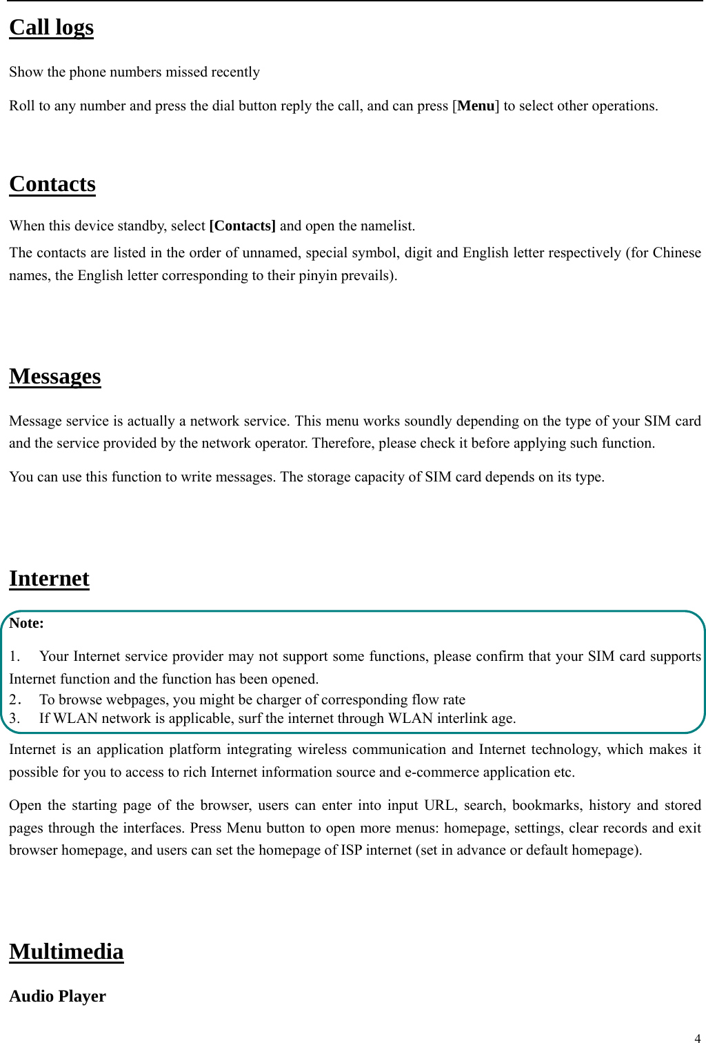 4  Call logs Show the phone numbers missed recently Roll to any number and press the dial button reply the call, and can press [Menu] to select other operations.  Contacts When this device standby, select [Contacts] and open the namelist. The contacts are listed in the order of unnamed, special symbol, digit and English letter respectively (for Chinese names, the English letter corresponding to their pinyin prevails).  Messages Message service is actually a network service. This menu works soundly depending on the type of your SIM card and the service provided by the network operator. Therefore, please check it before applying such function. You can use this function to write messages. The storage capacity of SIM card depends on its type.  Internet Note: 1. Your Internet service provider may not support some functions, please confirm that your SIM card supports Internet function and the function has been opened. 2．  To browse webpages, you might be charger of corresponding flow rate 3.    If WLAN network is applicable, surf the internet through WLAN interlink age.   Internet is an application platform integrating wireless communication and Internet technology, which makes it possible for you to access to rich Internet information source and e-commerce application etc. Open the starting page of the browser, users can enter into input URL, search, bookmarks, history and stored pages through the interfaces. Press Menu button to open more menus: homepage, settings, clear records and exit browser homepage, and users can set the homepage of ISP internet (set in advance or default homepage).    Multimedia Audio Player 