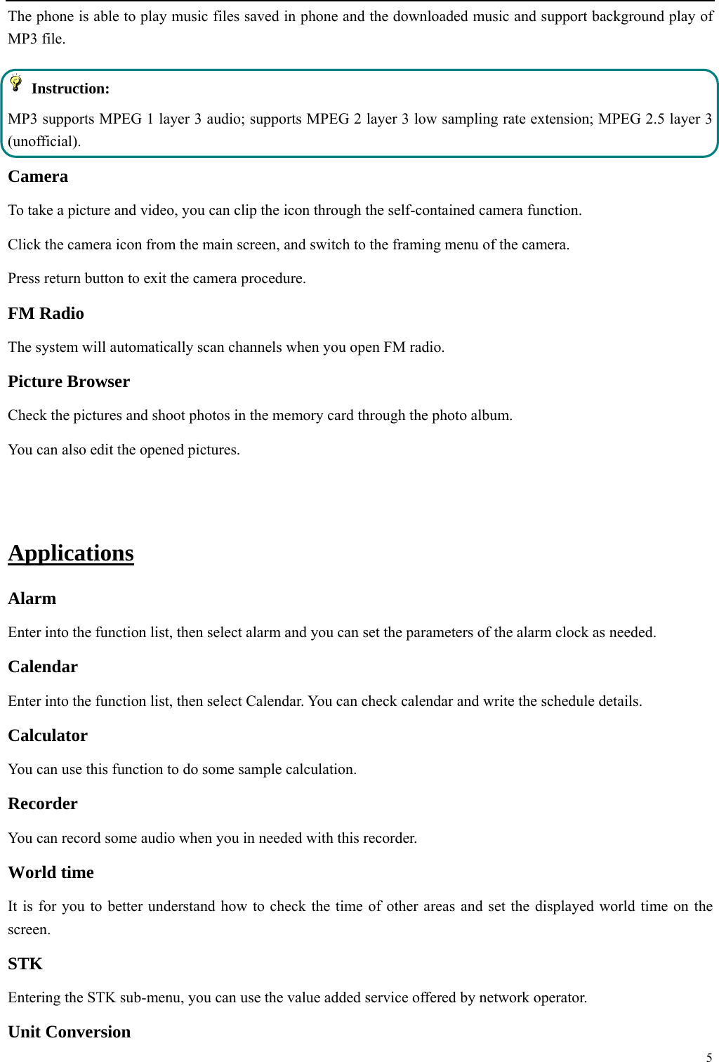  5  The phone is able to play music files saved in phone and the downloaded music and support background play of MP3 file.    Instruction: MP3 supports MPEG 1 layer 3 audio; supports MPEG 2 layer 3 low sampling rate extension; MPEG 2.5 layer 3 (unofficial). Camera  To take a picture and video, you can clip the icon through the self-contained camera function. Click the camera icon from the main screen, and switch to the framing menu of the camera. Press return button to exit the camera procedure.   FM Radio The system will automatically scan channels when you open FM radio. Picture Browser Check the pictures and shoot photos in the memory card through the photo album. You can also edit the opened pictures.    Applications Alarm Enter into the function list, then select alarm and you can set the parameters of the alarm clock as needed. Calendar Enter into the function list, then select Calendar. You can check calendar and write the schedule details.   Calculator  You can use this function to do some sample calculation.   Recorder You can record some audio when you in needed with this recorder.   World time It is for you to better understand how to check the time of other areas and set the displayed world time on the screen. STK Entering the STK sub-menu, you can use the value added service offered by network operator. Unit Conversion 