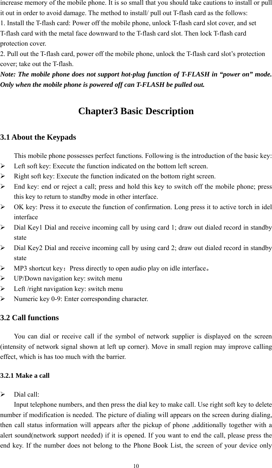   10increase memory of the mobile phone. It is so small that you should take cautions to install or pull it out in order to avoid damage. The method to install/ pull out T-flash card as the follows:   1. Install the T-flash card: Power off the mobile phone, unlock T-flash card slot cover, and set T-flash card with the metal face downward to the T-flash card slot. Then lock T-flash card protection cover.   2. Pull out the T-flash card, power off the mobile phone, unlock the T-flash card slot&rsquo;s protection cover; take out the T-flash. Note: The mobile phone does not support hot-plug function of T-FLASH in &ldquo;power on&rdquo; mode. Only when the mobile phone is powered off can T-FLASH be pulled out. Chapter3 Basic Description 3.1 About the Keypads This mobile phone possesses perfect functions. Following is the introduction of the basic key:  Left soft key: Execute the function indicated on the bottom left screen.  Right soft key: Execute the function indicated on the bottom right screen.  End key: end or reject a call; press and hold this key to switch off the mobile phone; press this key to return to standby mode in other interface.  OK key: Press it to execute the function of confirmation. Long press it to active torch in idel interface  Dial Key1 Dial and receive incoming call by using card 1; draw out dialed record in standby state  Dial Key2 Dial and receive incoming call by using card 2; draw out dialed record in standby state  MP3 shortcut key：Press directly to open audio play on idle interface。  UP/Down navigation key: switch menu    Left /right navigation key: switch menu  Numeric key 0-9: Enter corresponding character. 3.2 Call functions You can dial or receive call if the symbol of network supplier is displayed on the screen (intensity of network signal shown at left up corner). Move in small region may improve calling effect, which is has too much with the barrier. 3.2.1 Make a call  Dial call: Input telephone numbers, and then press the dial key to make call. Use right soft key to delete number if modification is needed. The picture of dialing will appears on the screen during dialing, then call status information will appears after the pickup of phone ,additionally together with a alert sound(network support needed) if it is opened. If you want to end the call, please press the end key. If the number does not belong to the Phone Book List, the screen of your device only 