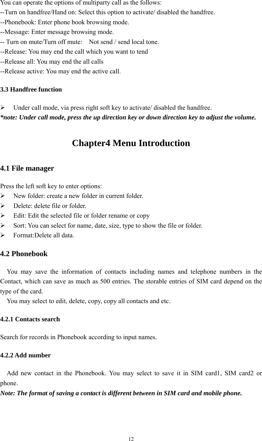   12 You can operate the options of multiparty call as the follows: --Turn on handfree/Hand on: Select this option to activate/ disabled the handfree. --Phonebook: Enter phone book browsing mode. --Message: Enter message browsing mode. -- Turn on mute/Turn off mute:    Not send / send local tone. --Release: You may end the call which you want to tend --Release all: You may end the all calls --Release active: You may end the active call. 3.3 Handfree function  Under call mode, via press right soft key to activate/ disabled the handfree. *note: Under call mode, press the up direction key or down direction key to adjust the volume. Chapter4 Menu Introduction 4.1 File manager Press the left soft key to enter options:  New folder: create a new folder in current folder.  Delete: delete file or folder.  Edit: Edit the selected file or folder rename or copy  Sort: You can select for name, date, size, type to show the file or folder.  Format:Delete all data. 4.2 Phonebook You may save the information of contacts including names and telephone numbers in the Contact, which can save as much as 500 entries. The storable entries of SIM card depend on the type of the card. You may select to edit, delete, copy, copy all contacts and etc. 4.2.1 Contacts search Search for records in Phonebook according to input names. 4.2.2 Add number Add new contact in the Phonebook. You may select to save it in SIM card1, SIM card2 or phone. Note: The format of saving a contact is different between in SIM card and mobile phone. 