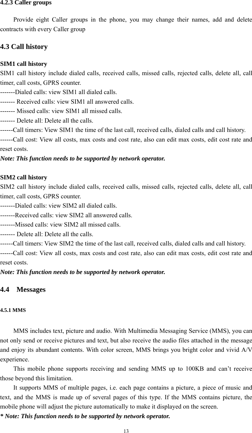   134.2.3 Caller groups Provide eight Caller groups in the phone, you may change their names, add and delete contracts with every Caller group 4.3 Call history SIM1 call history SIM1 call history include dialed calls, received calls, missed calls, rejected calls, delete all, call timer, call costs, GPRS counter. -------Dialed calls: view SIM1 all dialed calls. ------- Received calls: view SIM1 all answered calls. ------- Missed calls: view SIM1 all missed calls. ------- Delete all: Delete all the calls. ------Call timers: View SIM1 the time of the last call, received calls, dialed calls and call history. ------Call cost: View all costs, max costs and cost rate, also can edit max costs, edit cost rate and reset costs. Note: This function needs to be supported by network operator.  SIM2 call history SIM2 call history include dialed calls, received calls, missed calls, rejected calls, delete all, call timer, call costs, GPRS counter. -------Dialed calls: view SIM2 all dialed calls. -------Received calls: view SIM2 all answered calls. -------Missed calls: view SIM2 all missed calls. ------- Delete all: Delete all the calls. ------Call timers: View SIM2 the time of the last call, received calls, dialed calls and call history. ------Call cost: View all costs, max costs and cost rate, also can edit max costs, edit cost rate and reset costs. Note: This function needs to be supported by network operator. 4.4 Messages 4.5.1 MMS MMS includes text, picture and audio. With Multimedia Messaging Service (MMS), you can not only send or receive pictures and text, but also receive the audio files attached in the message and enjoy its abundant contents. With color screen, MMS brings you bright color and vivid A/V experience.  This mobile phone supports receiving and sending MMS up to 100KB and can&rsquo;t receive those beyond this limitation.   It supports MMS of multiple pages, i.e. each page contains a picture, a piece of music and text, and the MMS is made up of several pages of this type. If the MMS contains picture, the mobile phone will adjust the picture automatically to make it displayed on the screen.   * Note: This function needs to be supported by network operator.   