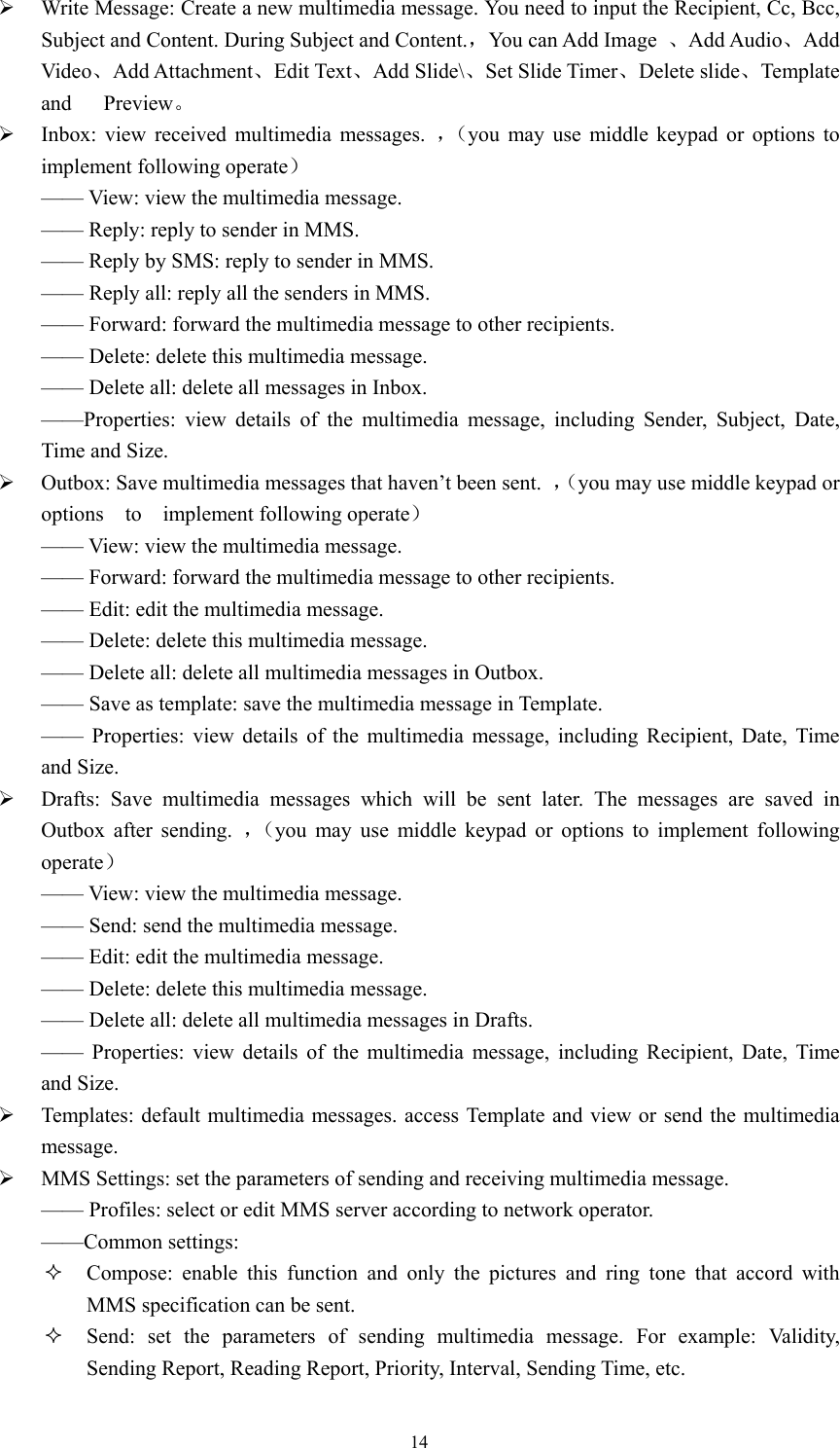   14 Write Message: Create a new multimedia message. You need to input the Recipient, Cc, Bcc, Subject and Content. During Subject and Content.，You can Add Image  、Add Audio、Add Video、Add Attachment、Edit Text、Add Slide\、Set Slide Timer、Delete slide、Template and   Preview。  Inbox: view received multimedia messages. ，（you may use middle keypad or options to implement following operate） &mdash;&mdash; View: view the multimedia message.   &mdash;&mdash; Reply: reply to sender in MMS.   &mdash;&mdash; Reply by SMS: reply to sender in MMS.   &mdash;&mdash; Reply all: reply all the senders in MMS.   &mdash;&mdash; Forward: forward the multimedia message to other recipients.   &mdash;&mdash; Delete: delete this multimedia message.   &mdash;&mdash; Delete all: delete all messages in Inbox. &mdash;&mdash;Properties: view details of the multimedia message, including Sender, Subject, Date, Time and Size.    Outbox: Save multimedia messages that haven&rsquo;t been sent.  ，（you may use middle keypad or options  to  implement following operate） &mdash;&mdash; View: view the multimedia message.   &mdash;&mdash; Forward: forward the multimedia message to other recipients.   &mdash;&mdash; Edit: edit the multimedia message.   &mdash;&mdash; Delete: delete this multimedia message.   &mdash;&mdash; Delete all: delete all multimedia messages in Outbox.   &mdash;&mdash; Save as template: save the multimedia message in Template.   &mdash;&mdash; Properties: view details of the multimedia message, including Recipient, Date, Time and Size.    Drafts: Save multimedia messages which will be sent later. The messages are saved in Outbox after sending. ，（you may use middle keypad or options to implement following operate） &mdash;&mdash; View: view the multimedia message.   &mdash;&mdash; Send: send the multimedia message. &mdash;&mdash; Edit: edit the multimedia message.   &mdash;&mdash; Delete: delete this multimedia message.   &mdash;&mdash; Delete all: delete all multimedia messages in Drafts.   &mdash;&mdash; Properties: view details of the multimedia message, including Recipient, Date, Time and Size.    Templates: default multimedia messages. access Template and view or send the multimedia message.  MMS Settings: set the parameters of sending and receiving multimedia message.   &mdash;&mdash; Profiles: select or edit MMS server according to network operator.   &mdash;&mdash;Common settings:  Compose: enable this function and only the pictures and ring tone that accord with MMS specification can be sent.    Send: set the parameters of sending multimedia message. For example: Validity, Sending Report, Reading Report, Priority, Interval, Sending Time, etc. 