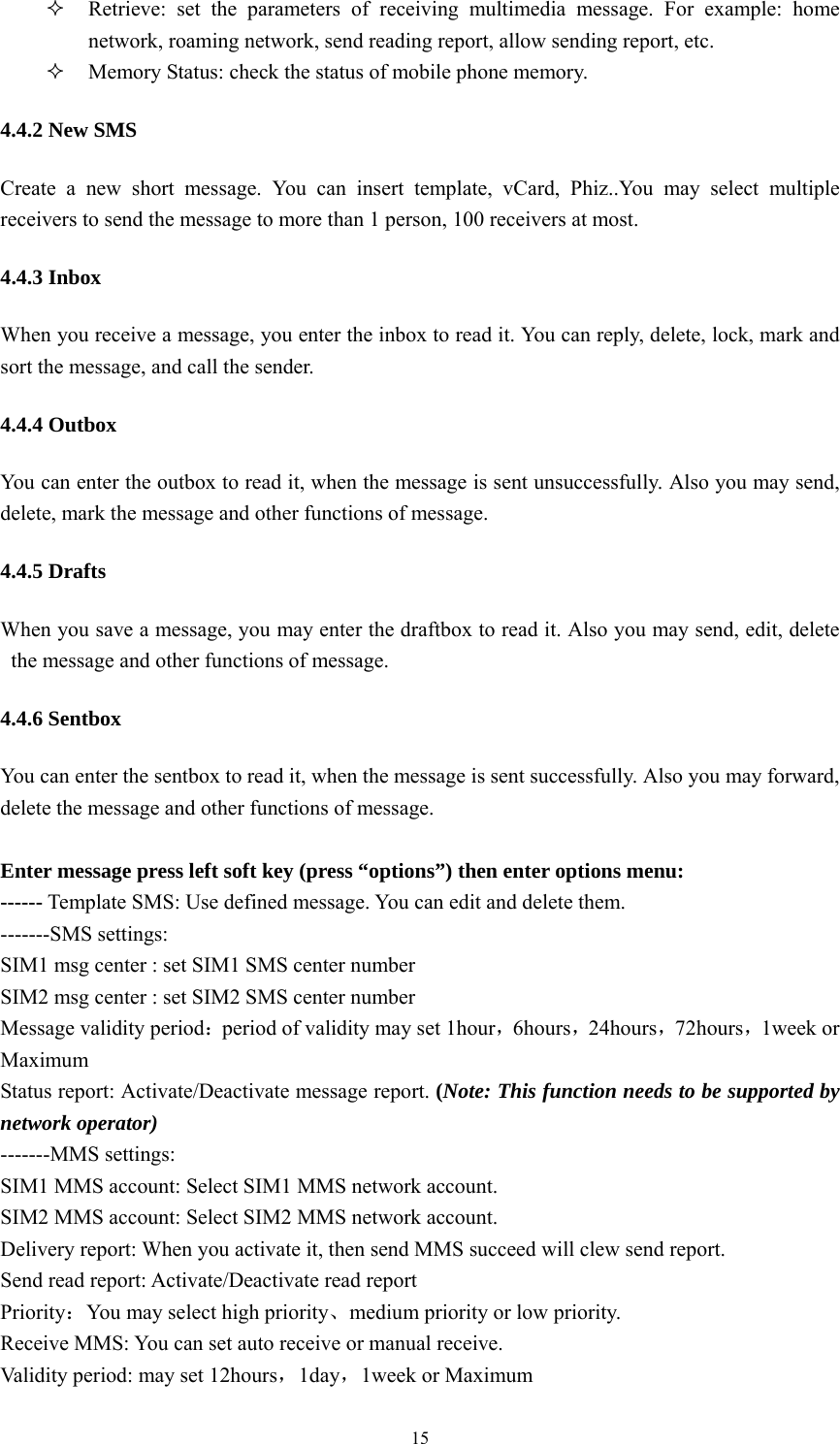   15 Retrieve: set the parameters of receiving multimedia message. For example: home network, roaming network, send reading report, allow sending report, etc.    Memory Status: check the status of mobile phone memory. 4.4.2 New SMS Create a new short message. You can insert template, vCard, Phiz..You may select multiple receivers to send the message to more than 1 person, 100 receivers at most.   4.4.3 Inbox When you receive a message, you enter the inbox to read it. You can reply, delete, lock, mark and sort the message, and call the sender.   4.4.4 Outbox You can enter the outbox to read it, when the message is sent unsuccessfully. Also you may send, delete, mark the message and other functions of message. 4.4.5 Drafts When you save a message, you may enter the draftbox to read it. Also you may send, edit, delete the message and other functions of message. 4.4.6 Sentbox You can enter the sentbox to read it, when the message is sent successfully. Also you may forward, delete the message and other functions of message.   Enter message press left soft key (press &ldquo;options&rdquo;) then enter options menu: ------ Template SMS: Use defined message. You can edit and delete them. -------SMS settings: SIM1 msg center : set SIM1 SMS center number SIM2 msg center : set SIM2 SMS center number Message validity period：period of validity may set 1hour，6hours，24hours，72hours，1week or Maximum Status report: Activate/Deactivate message report. (Note: This function needs to be supported by network operator) -------MMS settings: SIM1 MMS account: Select SIM1 MMS network account. SIM2 MMS account: Select SIM2 MMS network account. Delivery report: When you activate it, then send MMS succeed will clew send report.   Send read report: Activate/Deactivate read report Priority：You may select high priority、medium priority or low priority. Receive MMS: You can set auto receive or manual receive. Validity period: may set 12hours，1day，1week or Maximum 