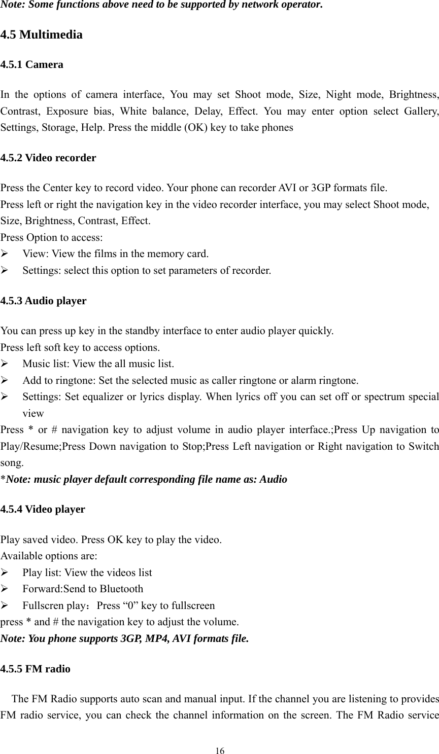   16Note: Some functions above need to be supported by network operator. 4.5 Multimedia 4.5.1 Camera In the options of camera interface, You may set Shoot mode, Size, Night mode, Brightness, Contrast, Exposure bias, White balance, Delay, Effect. You may enter option select Gallery, Settings, Storage, Help. Press the middle (OK) key to take phones   4.5.2 Video recorder Press the Center key to record video. Your phone can recorder AVI or 3GP formats file. Press left or right the navigation key in the video recorder interface, you may select Shoot mode, Size, Brightness, Contrast, Effect.   Press Option to access:    View: View the films in the memory card.  Settings: select this option to set parameters of recorder.   4.5.3 Audio player You can press up key in the standby interface to enter audio player quickly.   Press left soft key to access options.  Music list: View the all music list.  Add to ringtone: Set the selected music as caller ringtone or alarm ringtone.  Settings: Set equalizer or lyrics display. When lyrics off you can set off or spectrum special view Press * or # navigation key to adjust volume in audio player interface.;Press Up navigation to Play/Resume;Press Down navigation to Stop;Press Left navigation or Right navigation to Switch song. *Note: music player default corresponding file name as: Audio 4.5.4 Video player Play saved video. Press OK key to play the video. Available options are:    Play list: View the videos list  Forward:Send to Bluetooth  Fullscren play：Press &ldquo;0&rdquo; key to fullscreen press * and # the navigation key to adjust the volume. Note: You phone supports 3GP, MP4, AVI formats file. 4.5.5 FM radio The FM Radio supports auto scan and manual input. If the channel you are listening to provides FM radio service, you can check the channel information on the screen. The FM Radio service 