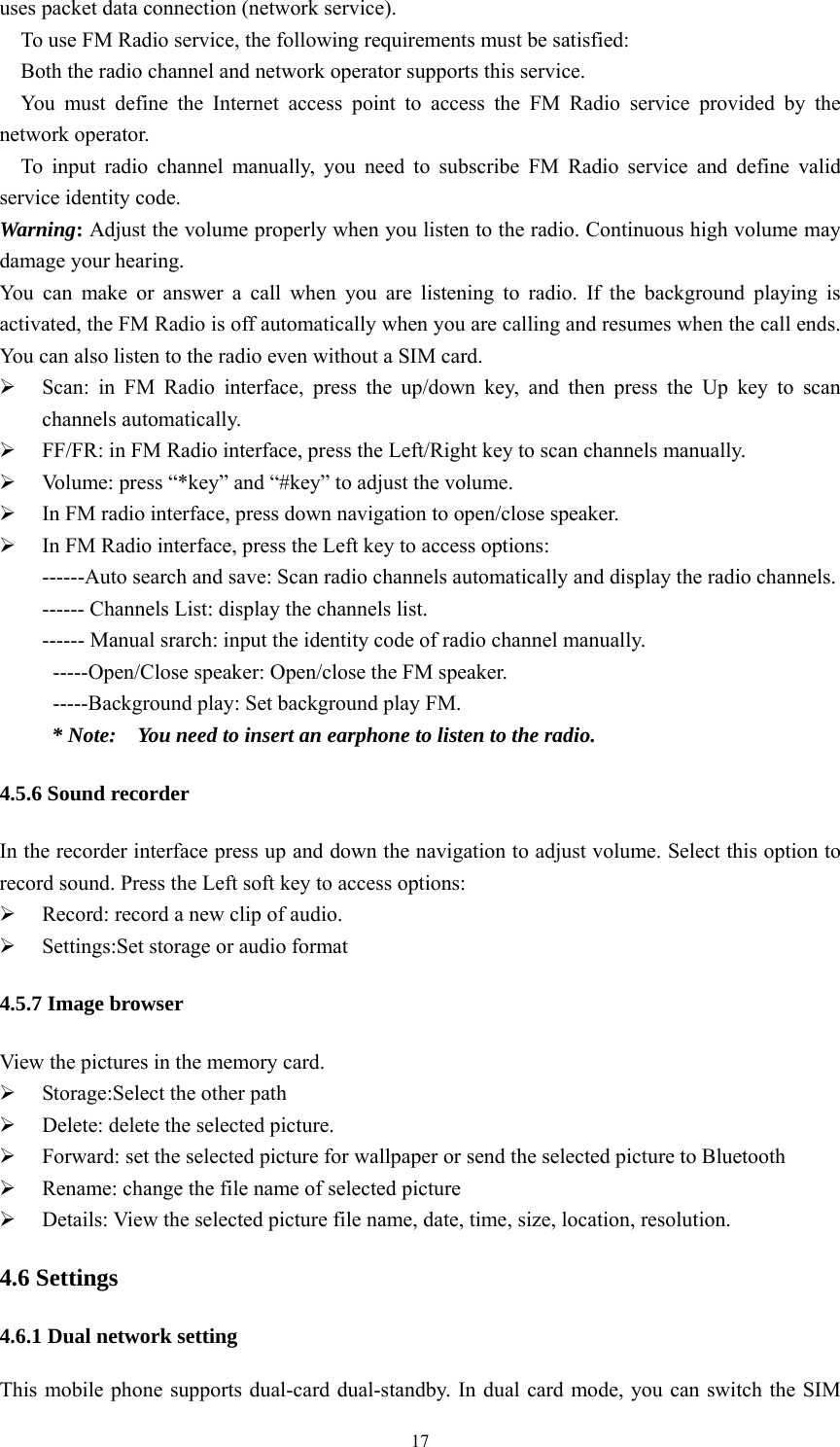   17uses packet data connection (network service). To use FM Radio service, the following requirements must be satisfied:   Both the radio channel and network operator supports this service.   You must define the Internet access point to access the FM Radio service provided by the network operator.   To input radio channel manually, you need to subscribe FM Radio service and define valid service identity code.   Warning: Adjust the volume properly when you listen to the radio. Continuous high volume may damage your hearing. You can make or answer a call when you are listening to radio. If the background playing is activated, the FM Radio is off automatically when you are calling and resumes when the call ends. You can also listen to the radio even without a SIM card.    Scan: in FM Radio interface, press the up/down key, and then press the Up key to scan channels automatically.    FF/FR: in FM Radio interface, press the Left/Right key to scan channels manually.    Volume: press &ldquo;*key&rdquo; and &ldquo;#key&rdquo; to adjust the volume.  In FM radio interface, press down navigation to open/close speaker.  In FM Radio interface, press the Left key to access options:   ------Auto search and save: Scan radio channels automatically and display the radio channels.   ------ Channels List: display the channels list.   ------ Manual srarch: input the identity code of radio channel manually.     -----Open/Close speaker: Open/close the FM speaker. -----Background play: Set background play FM. * Note:    You need to insert an earphone to listen to the radio.   4.5.6 Sound recorder In the recorder interface press up and down the navigation to adjust volume. Select this option to record sound. Press the Left soft key to access options:    Record: record a new clip of audio.  Settings:Set storage or audio format 4.5.7 Image browser View the pictures in the memory card.  Storage:Select the other path  Delete: delete the selected picture.  Forward: set the selected picture for wallpaper or send the selected picture to Bluetooth  Rename: change the file name of selected picture  Details: View the selected picture file name, date, time, size, location, resolution.   4.6 Settings 4.6.1 Dual network setting This mobile phone supports dual-card dual-standby. In dual card mode, you can switch the SIM 