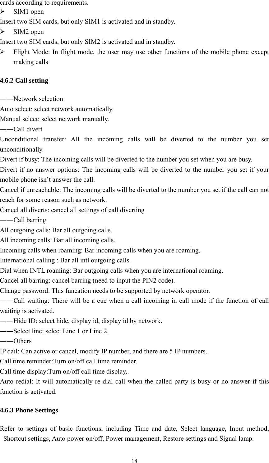   18cards according to requirements.    SIM1 open Insert two SIM cards, but only SIM1 is activated and in standby.    SIM2 open Insert two SIM cards, but only SIM2 is activated and in standby.    Flight Mode: In flight mode, the user may use other functions of the mobile phone except making calls 4.6.2 Call setting ――Network selection Auto select: select network automatically. Manual select: select network manually. ――Call divert Unconditional transfer: All the incoming calls will be diverted to the number you set unconditionally. Divert if busy: The incoming calls will be diverted to the number you set when you are busy.   Divert if no answer options: The incoming calls will be diverted to the number you set if your mobile phone isn&rsquo;t answer the call. Cancel if unreachable: The incoming calls will be diverted to the number you set if the call can not reach for some reason such as network. Cancel all diverts: cancel all settings of call diverting ――Call barring All outgoing calls: Bar all outgoing calls. All incoming calls: Bar all incoming calls. Incoming calls when roaming: Bar incoming calls when you are roaming. International calling : Bar all intl outgoing calls. Dial when INTL roaming: Bar outgoing calls when you are international roaming. Cancel all barring: cancel barring (need to input the PIN2 code). Change password: This funcation needs to be supported by network operator. ――Call waiting: There will be a cue when a call incoming in call mode if the function of call waiting is activated.   ――Hide ID: select hide, display id, display id by network. ――Select line: select Line 1 or Line 2. ――Others IP dail: Can active or cancel, modify IP number, and there are 5 IP numbers. Call time reminder:Turn on/off call time reminder. Call time display:Turn on/off call time display.. Auto redial: It will automatically re-dial call when the called party is busy or no answer if this function is activated. 4.6.3 Phone Settings Refer to settings of basic functions, including Time and date, Select language, Input method, Shortcut settings, Auto power on/off, Power management, Restore settings and Signal lamp. 