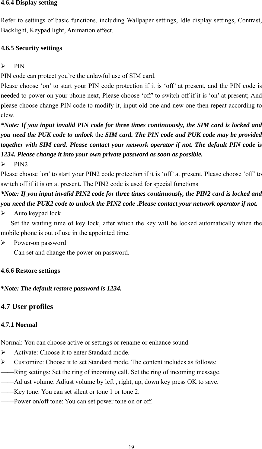   194.6.4 Display setting Refer to settings of basic functions, including Wallpaper settings, Idle display settings, Contrast, Backlight, Keypad light, Animation effect. 4.6.5 Security settings  PIN PIN code can protect you&rsquo;re the unlawful use of SIM card. Please choose &lsquo;on&rsquo; to start your PIN code protection if it is &lsquo;off&rsquo; at present, and the PIN code is needed to power on your phone next, Please choose &lsquo;off&rsquo; to switch off if it is &lsquo;on&rsquo; at present; And please choose change PIN code to modify it, input old one and new one then repeat according to clew. *Note: If you input invalid PIN code for three times continuously, the SIM card is locked and you need the PUK code to unlock the SIM card. The PIN code and PUK code may be provided together with SIM card. Please contact your network operator if not. The default PIN code is 1234. Please change it into your own private password as soon as possible.  PIN2 Please choose &rsquo;on&rsquo; to start your PIN2 code protection if it is &lsquo;off&rsquo; at present, Please choose &rsquo;off&rsquo; to switch off if it is on at present. The PIN2 code is used for special functions *Note: If you input invalid PIN2 code for three times continuously, the PIN2 card is locked and you need the PUK2 code to unlock the PIN2 code .Please contact your network operator if not.  Auto keypad lock       Set the waiting time of key lock, after which the key will be locked automatically when the mobile phone is out of use in the appointed time.  Power-on password Can set and change the power on password. 4.6.6 Restore settings *Note: The default restore password is 1234. 4.7 User profiles 4.7.1 Normal Normal: You can choose active or settings or rename or enhance sound.  Activate: Choose it to enter Standard mode.  Customize: Choose it to set Standard mode. The content includes as follows: &mdash;&mdash;Ring settings: Set the ring of incoming call. Set the ring of incoming message.   &mdash;&mdash;Adjust volume: Adjust volume by left , right, up, down key press OK to save. &mdash;&mdash;Key tone: You can set silent or tone 1 or tone 2. &mdash;&mdash;Power on/off tone: You can set power tone on or off. 