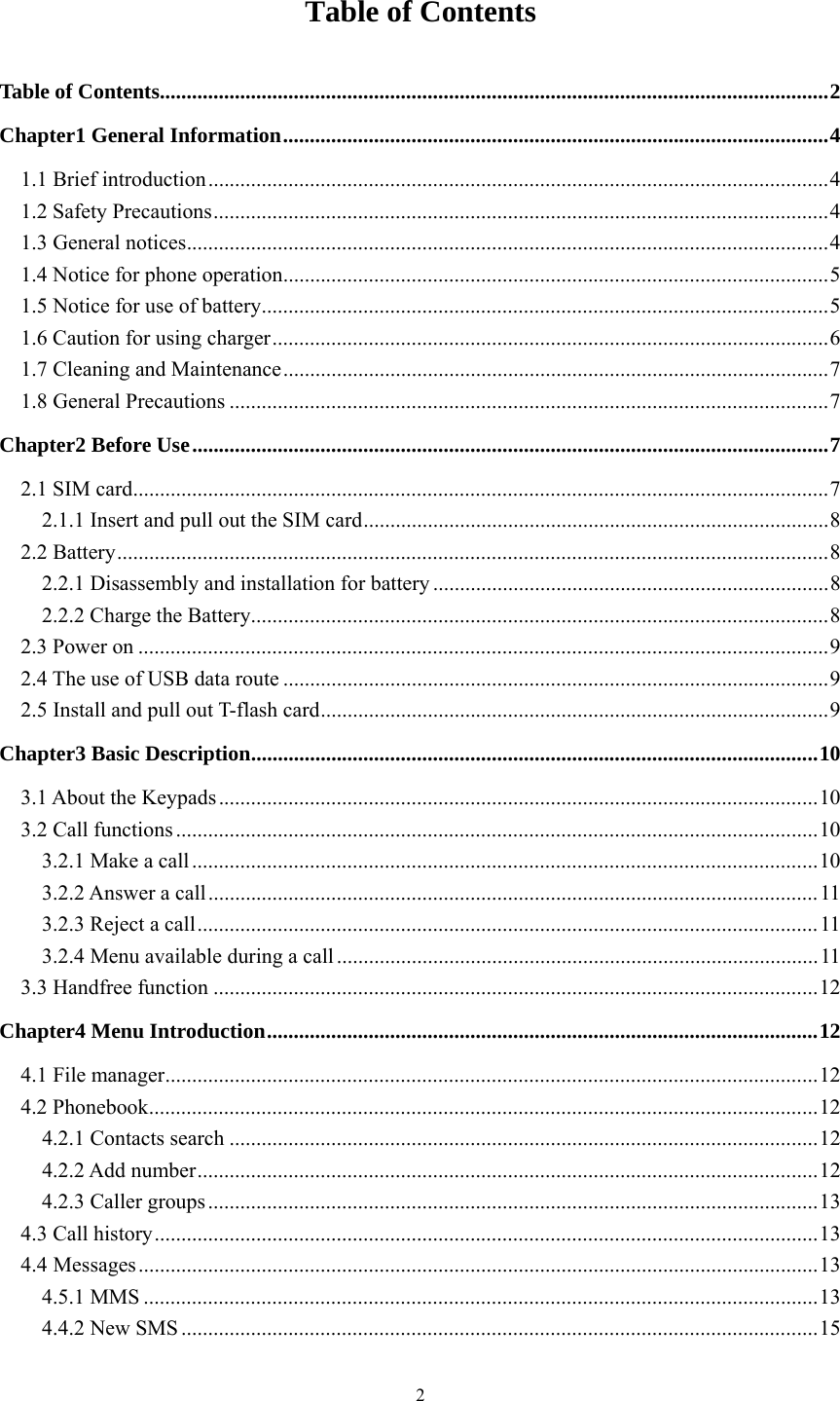   2Table of Contents Table of Contents ............................................................................................................................. 2Chapter1 General Information ...................................................................................................... 41.1 Brief introduction .................................................................................................................... 41.2 Safety Precautions ................................................................................................................... 41.3 General notices ........................................................................................................................ 41.4 Notice for phone operation ...................................................................................................... 51.5 Notice for use of battery .......................................................................................................... 51.6 Caution for using charger ........................................................................................................ 61.7 Cleaning and Maintenance ...................................................................................................... 71.8 General Precautions ................................................................................................................ 7Chapter2 Before Use ....................................................................................................................... 72.1 SIM card .................................................................................................................................. 72.1.1 Insert and pull out the SIM card ....................................................................................... 82.2 Battery ..................................................................................................................................... 82.2.1 Disassembly and installation for battery .......................................................................... 82.2.2 Charge the Battery ............................................................................................................ 82.3 Power on ................................................................................................................................. 92.4 The use of USB data route ...................................................................................................... 92.5 Install and pull out T-flash card ............................................................................................... 9Chapter3 Basic Description .......................................................................................................... 103.1 About the Keypads ................................................................................................................ 103.2 Call functions ........................................................................................................................ 103.2.1 Make a call ..................................................................................................................... 103.2.2 Answer a call .................................................................................................................. 113.2.3 Reject a call .................................................................................................................... 113.2.4 Menu available during a call .......................................................................................... 113.3 Handfree function ................................................................................................................. 12Chapter4 Menu Introduction ....................................................................................................... 124.1 File manager .......................................................................................................................... 124.2 Phonebook ............................................................................................................................. 124.2.1 Contacts search .............................................................................................................. 124.2.2 Add number .................................................................................................................... 124.2.3 Caller groups .................................................................................................................. 134.3 Call history ............................................................................................................................ 134.4Messages ............................................................................................................................... 134.5.1 MMS .............................................................................................................................. 134.4.2 New SMS ....................................................................................................................... 15