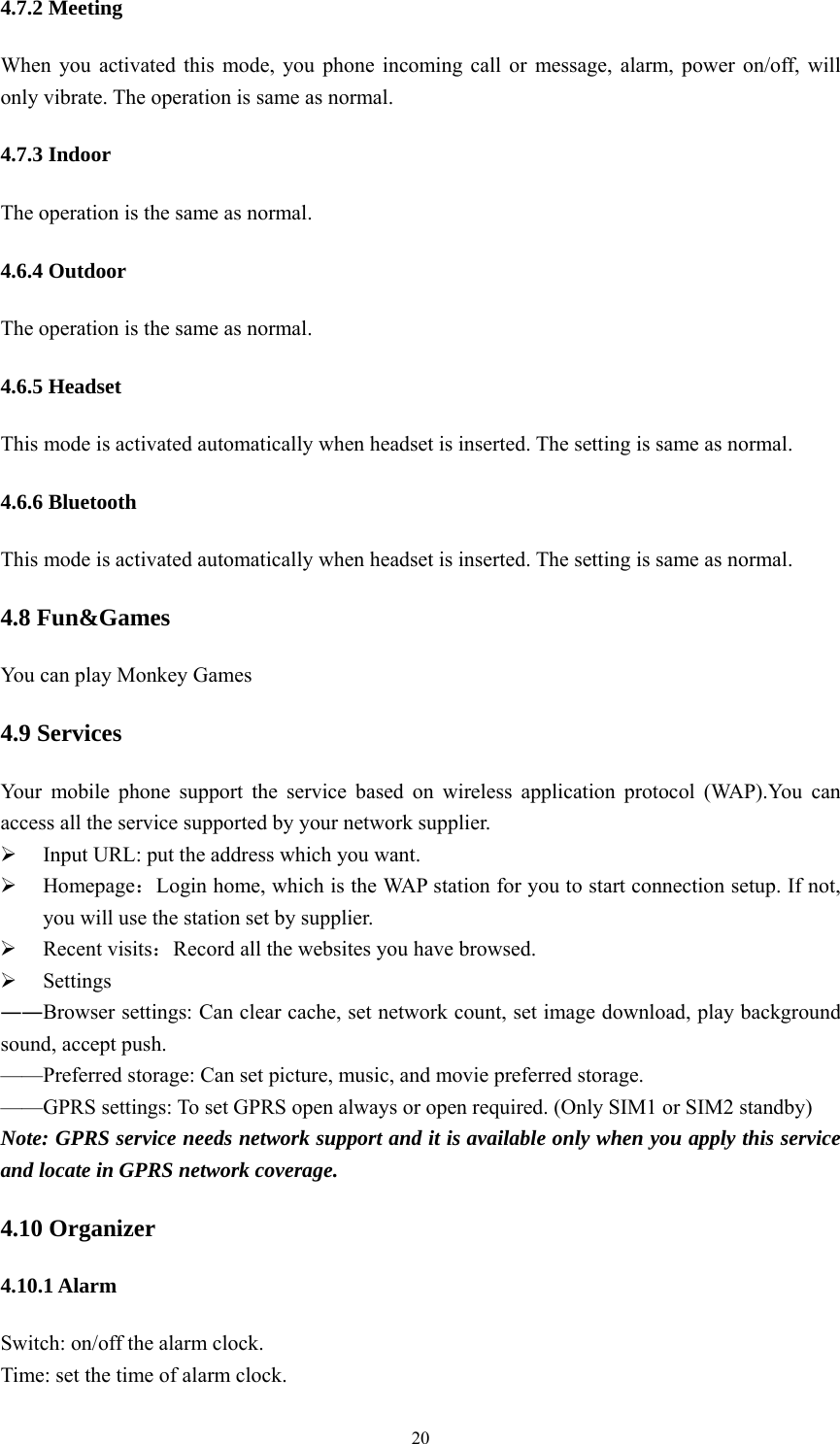   204.7.2 Meeting When you activated this mode, you phone incoming call or message, alarm, power on/off, will only vibrate. The operation is same as normal. 4.7.3 Indoor The operation is the same as normal. 4.6.4 Outdoor The operation is the same as normal. 4.6.5 Headset This mode is activated automatically when headset is inserted. The setting is same as normal. 4.6.6 Bluetooth This mode is activated automatically when headset is inserted. The setting is same as normal. 4.8 Fun&amp;Games You can play Monkey Games 4.9 Services Your mobile phone support the service based on wireless application protocol (WAP).You can access all the service supported by your network supplier.    Input URL: put the address which you want.  Homepage：Login home, which is the WAP station for you to start connection setup. If not, you will use the station set by supplier.  Recent visits：Record all the websites you have browsed.  Settings ――Browser settings: Can clear cache, set network count, set image download, play background sound, accept push. &mdash;&mdash;Preferred storage: Can set picture, music, and movie preferred storage. &mdash;&mdash;GPRS settings: To set GPRS open always or open required. (Only SIM1 or SIM2 standby) Note: GPRS service needs network support and it is available only when you apply this service and locate in GPRS network coverage. 4.10 Organizer 4.10.1 Alarm Switch: on/off the alarm clock. Time: set the time of alarm clock. 