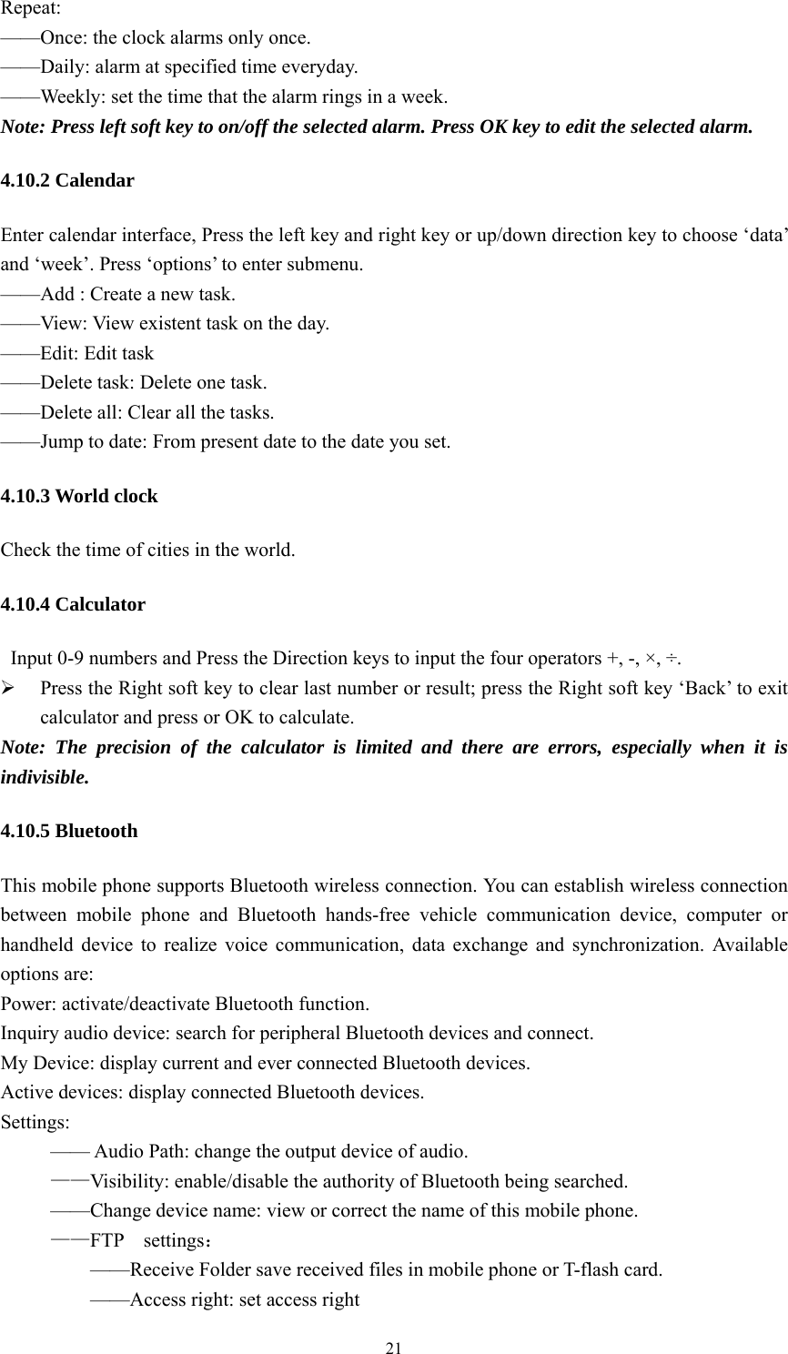   21Repeat: &mdash;&mdash;Once: the clock alarms only once.   &mdash;&mdash;Daily: alarm at specified time everyday. &mdash;&mdash;Weekly: set the time that the alarm rings in a week.   Note: Press left soft key to on/off the selected alarm. Press OK key to edit the selected alarm. 4.10.2 Calendar Enter calendar interface, Press the left key and right key or up/down direction key to choose &lsquo;data&rsquo; and &lsquo;week&rsquo;. Press &lsquo;options&rsquo; to enter submenu. &mdash;&mdash;Add : Create a new task. &mdash;&mdash;View: View existent task on the day. &mdash;&mdash;Edit: Edit task &mdash;&mdash;Delete task: Delete one task. &mdash;&mdash;Delete all: Clear all the tasks. &mdash;&mdash;Jump to date: From present date to the date you set. 4.10.3 World clock Check the time of cities in the world. 4.10.4 Calculator   Input 0-9 numbers and Press the Direction keys to input the four operators +, -, &times;, &divide;.  Press the Right soft key to clear last number or result; press the Right soft key &lsquo;Back&rsquo; to exit calculator and press or OK to calculate.   Note: The precision of the calculator is limited and there are errors, especially when it is indivisible.  4.10.5 Bluetooth This mobile phone supports Bluetooth wireless connection. You can establish wireless connection between mobile phone and Bluetooth hands-free vehicle communication device, computer or handheld device to realize voice communication, data exchange and synchronization. Available options are:   Power: activate/deactivate Bluetooth function. Inquiry audio device: search for peripheral Bluetooth devices and connect. My Device: display current and ever connected Bluetooth devices. Active devices: display connected Bluetooth devices. Settings:            &mdash;&mdash; Audio Path: change the output device of audio.   &mdash;&mdash;Visibility: enable/disable the authority of Bluetooth being searched.           &mdash;&mdash;Change device name: view or correct the name of this mobile phone. &mdash;&mdash;FTP  settings：             &mdash;&mdash;Receive Folder save received files in mobile phone or T-flash card.            &mdash;&mdash;Access right: set access right 