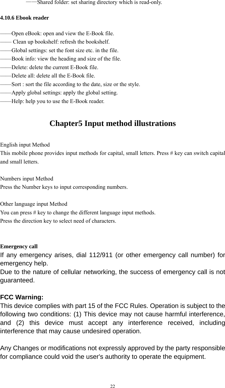   22   &mdash;&mdash;Shared folder: set sharing directory which is read-only. 4.10.6 Ebook reader &mdash;&mdash;Open eBook: open and view the E-Book file. &mdash;&mdash; Clean up bookshelf: refresh the bookshelf. &mdash;&mdash;Global settings: set the font size etc. in the file. &mdash;&mdash;Book info: view the heading and size of the file. &mdash;&mdash;Delete: delete the current E-Book file. &mdash;&mdash;Delete all: delete all the E-Book file. &mdash;&mdash;Sort : sort the file according to the date, size or the style. &mdash;&mdash;Apply global settings: apply the global setting. &mdash;&mdash;Help: help you to use the E-Book reader. Chapter5 Input method illustrations English input Method This mobile phone provides input methods for capital, small letters. Press # key can switch capital and small letters.  Numbers input Method Press the Number keys to input corresponding numbers.    Other language input Method You can press # key to change the different language input methods. Press the direction key to select need of characters.     Emergency call If any emergency arises, dial 112/911 (or other emergency call number) for emergency help. Due to the nature of cellular networking, the success of emergency call is not guaranteed.  FCC Warning: This device complies with part 15 of the FCC Rules. Operation is subject to the following two conditions: (1) This device may not cause harmful interference, and (2) this device must accept any interference received, including interference that may cause undesired operation.  Any Changes or modifications not expressly approved by the party responsible for compliance could void the user's authority to operate the equipment.  